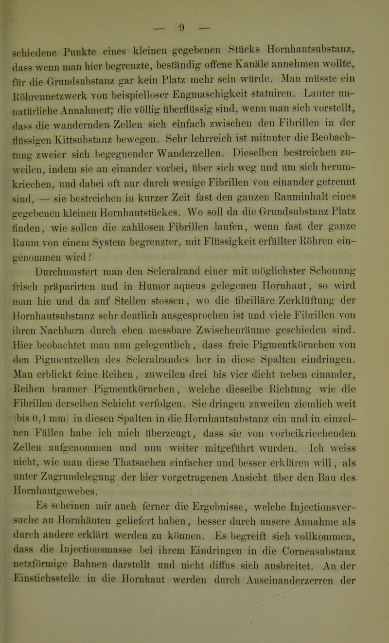 schiedene Punkte eines kleinen gegebenen Stücks Horaliautsubstanz, (lass wenn man hier begrenzte, beständig offene Kanäle annehmen wollte, iWr die Grnndsnbstanz gar kein Platz mehr sein würde. Man müsste ein Köhrennetzwerk von beispielloser Engmaschigkeit statuircn. Lauter un- natürliche Annahmerf; die völlig überflüssig sind, wenn man sich vorstellt, dass die wandernden- Zellen sich einfach zwischen den Fibrillen in der flüssigen Kittsubstanz bewegen. Sehr lehrreich ist mitunter die Beobaeh- tung zweier sich begegnender Wanderzellen. Dieselben bestreichen zu- weilen, indem sie an einander vorbei, Uber sich weg und um sich herum- kriechen, und dabei oft nur durch wenige Fibrillen von einander getrennt sind, — sie bestreichen in kurzer Zeit fast den ganzen Rauminhalt eines gegebenen kleinen Hornhautstlickes. Wo soll da die Grundsubstanz Platz finden, wie sollen die zahllosen Fibrillen laufen, wenn fast der ganze Kaum von einem System begrenzter, mit Flüssigkeit erfüllter Röhren ein- genommen wird { Durchmustert man den Scleralrand einer mit möglichster Schonung frisch präparirten und in Humor aqueus gelegenen Hornhaut, so wird man hie und da auf Stellen stossen, wo die fibrilläre Zerklüftung der Honihautsubstanz sehr deutlich ausgesprochen ist und viele Fibrillen von ihren Nachbarn durch eben messbare Zwischenräume geschieden sind. Hier beobachtet man nun gelegentlich, dass freie Pigmentkörncheu von den Pigmentzellen des Scleralrandes her in diese Spalten eindringen. Man erblickt feine Reihen, zuweilen drei bis vier dicht neben einander, Reihen brauner Pigmentkörnchen, welche dieselbe Richtung wie die Fibrillen derselben Schicht verfolgen. Sie dringen zuweilen ziemlich weit bis 0,1 mni; in diesen Spalten in die Hornhautsubstanz ein und in einzel- nen Fällen habe ich mich überzeugt, dass sie von vorbeikriechenden Zellen aufgenommen und nun weiter mitgeführt wurden. Ich weiss nicht, wie man diese Thatsachen einfacher und besser erklären will, als unter Zugrundelegung der hier vorgetragenen Ansicht über den Bau des Horahautgewebes. Es scheinen mir auch ferner die Ergebnisse, welche Injectionsver- suche an Hornhäuten geliefert ha])en, besser durch unsere Annahme als durch andere erklärt werden zu können. Es begreift sich vollkommen, dass die Injectionsmasse bei ihrem Eindringen in die Corneasubstanz netzförmige Bahnen darstellt und nicht diffus sich ausbreitet. An der Einstichsstelle in die Hornhaut werden durch Auseinanderzerren der