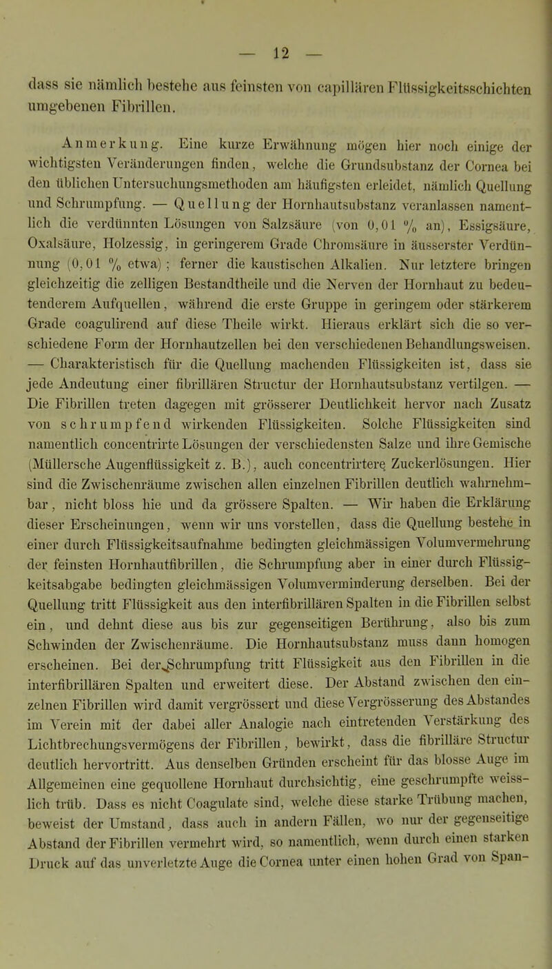 dass sie nämlich bestehe aus feinsten von capillären Ullssigkeitssehichten umgebenen Fibrillen. Anmerkung. Eine kurze Erwähnung mögen hier noch einige der wichtigsten Veränderungen finden, welche die Grundsubstanz der Cornea bei den tlblichen Untersuchungsmethoden am häufigsten erleidet, nämbch Quellung und Schrumpfung. — Q u e 11 u n g der Hornhautsubstanz veranlassen nament- Hch die verdünnten Lösungen von Salzsäure (von 0,01 % an), Essigsäure, Oxalsäure, Holzessig, in geringerem Grade Chrorasäure in äusserster Vei-dtin- nung (0,01 7o etwa); ferner die kaustischen Alkalien. Nur letztere bringen gleichzeitig die zelligen Bestandtheile und die Nerven der Hornhaut zu bedeu- tenderem Aufquellen, während die erste Gruppe in geringem oder stärkerem Grade coagulirend auf diese Theile wirkt. Hieraus erklärt sich die so ver- schiedene Form der Hornhautzellen bei den verschiedenen Behandlungsweisen. — Charakteristisch für die Quellung machenden Flüssigkeiten ist, dass sie jede Andeutung einer fibrillären Structur der Hornhautsubstanz vertilgen. — Die Fibrillen treten dagegen mit grösserer Deutlichkeit hervor nach Zusatz von schrumpfend wirkenden Flüssigkeiten. Solche Flüssigkeiten sind namentlich concentrirte Lösungen der verschiedensten Salze und ihre Gemische (Müllersche Augenflüssigkeit z. B.), auch concentrirtere Zuckei'lösungen. Hier sind die Zwischenräume zwischen allen einzelnen Fibrillen deutlich wahi-nehm- bar, nicht bloss hie und da grössere Spalten. — Wir haben die Erklärung dieser Erscheinungen, wenn wir uns vorstellen, dass die Quellung bestehe in einer durch Flüssigkeitsaufnahme bedingten gleichmässigen Volumvermelu-ung der feinsten Hornhautfibrillen, die Schrumpfung aber in einer durch Flüssig- keitsabgabe bedingten gleichmässigen Volumverminderung derselben. Bei der Quellung tritt Flüssigkeit aus den interfibrillären Spalten in dieFibriUen selbst ein, und dehnt diese aus bis zur gegenseitigen Berühi-ung, also bis zum Schwinden der Zwischenräume. Die Hornhautsubstanz muss dann homogen erscheinen. Bei der^chrumpfung tritt Flüssigkeit aus den Fibrillen in die interfibrillären Spalten und erweitert diese. Der Abstand zwischen den ein- zelnen Fibrillen wird damit vergrössert und diese Vergrösserung desAbstandes im Verein mit der dabei aller Analogie nach eintretenden Verstärkung des Lichtbrechungsvermögens der Fibrillen, bewirkt, dass die fibrilläre Structur deutlich hervortritt. Aus denselben Gründen erscheint für das blosse Auge im AUgemeinen eine gequollene Hornhaut durchsichtig, eine geschrumpfte weiss- lich trüb. Dass es nicht Coagulate sind, welche diese starke Trübung machen, beweist der Umstand, dass auch in andern Fällen, wo nur der gegenseitige Abstand der Fibrillen vermehrt wird, so namentlich, wenn durch einen starken Druck auf das unverletzte Auge die Cornea unter einen hohen Grad von Span-