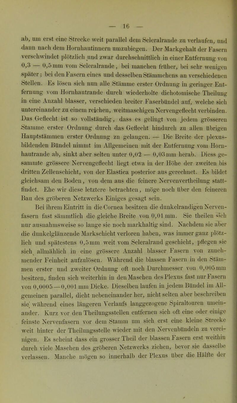 ab, um erst eine Strecke weit parallel dem Scleralrande zu verlaufen, und dann nach dem Hornhautinnern umzubiegen. Der Markgebalt der Fasern verschwindet plötzlich und zwar durchschnittlich in einer Entfernung von 0,3 — U,5nnn vom »Scleralrande, bei manchen früher, bei sehr wenigen später; bei den Fasern eines und desselben Stämmchens an verschiedenen Stellen. Es lösen sich nun alle Stämme erster Ordnung in geringer Ent- fernung vom Hornhautrande durch wiederholte dichotomische Theilung in eine Anzahl blasser, verschieden breiter Faserbündel auf, welche sich untereinander zu einem reichen, weitmaschigen Nervengeflecht verbinden. Das Geflecht ist so vollständig, dass es gelingt von jedem grösseren -Stamme erster Ordnung durch das Geflecht hindurch zu allen übrigen Hauptstämmen erster Ordnung zu gelangen. — Die Breite der plexus- bildenden Bündel nimmt im Allgemeinen mit der Entfernung vom Horn- hautrande ab, sinkt aber selten unter 0,ü2 — 0,03 mm herab. Diess ge- sammte grössere Nerveugeflecht liegt etwa in der Höhe der zweiten bis dritten Zellenschicht, von der Elastica posterior aus gerechnet. Es bildet gleichsam den Boden, von dem aus die feinere Nervenvertheilung statt- findet. Ehe wir diese letztere betrachten, möge noch über den feineren Bau des gröberen Netzwerks Einiges gesagt sein. Bei ihrem Eintritt in die Cornea besitzen die dunkelrandigen Nerven- fasern fast sämmtlich die gleiche Breite A'on 0,01mm. Sie theilen «sich nur ausnahmsweise so lange sie noch markhaltig sind. Nachdem sie aber die duukelglänzende Markschicht verloren haben, was immer ganz plötz- lich und spätestens 0,5mm weit vom Scleralrand geschieht, pflegen sie sich allmählich in eine grössere Anzahl blasser Fasern von zuneh- mender Feinheit aufzulösen. Während die blassen Fasern in den Stäm- men erster und zweiter Ordnung oft noch Durchmesser von 0,005 mm besitzen, finden sich weiterhin in den Maschen des Plexus fast nur Fasern von 0,0005 — 0,001 mm Dicke. Dieselben laufen in jedem Bündel im All- gemeinen parallel, dicht nebeneinander her, nicht selten aber beschreiben sie während eines längeren Verlaufs langgezogene Spiraltouren umein- ander. Kurz vor den Theilungsstellen entfernen sich oft eine oder einige feinste Nervenfasern vor dem Stamm um sich erst eine kleine Strecke weit hinter der Theilungsstelle wieder mit den Nervenbündeln zu verei- nigen. Es scheint dass ein grosser Theil der blassen Fasern erst weithin durch viele Maschen des gröberen Netzwerks ziehen, bevor sie dasselbe verlassen. Manche mögen so innerhalb der Plexus über die Hälfte der