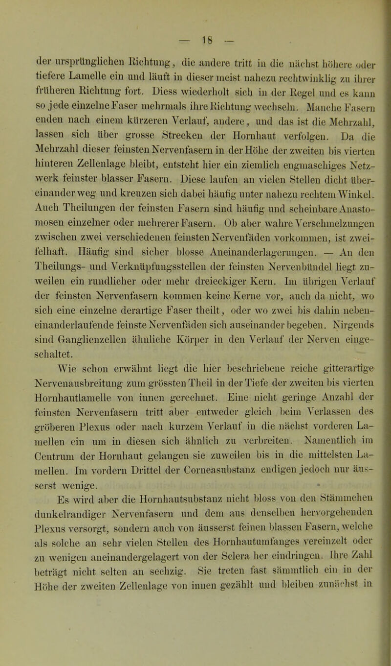 der ursprünglichen Richtung, die andere tritt in die nächst höhere oder tiefere Lamelle ein und läuft in dieser meist nahezu rechtwinklig zu iln-ei- früheren Richtung fort. Diess wiederholt sich in der Regel und es kann so j ede einzelne Faser mehrmals ihre Richtung wechseln. Manche Fasern enden nach einem kürzeren Verlauf, andere, und das ist die Mehrzahl, lassen sich Uher grosse Htrecken der Hornhaut verfolgen. Da die Mehrzahl dieser feinsten Nervenfasern in der Höhe der zweiten his vierten hinteren Zellenlage bleibt, entsteht hier ein ziemlich engmaschiges Netz- werk feinster blasser Fasern. Diese laufen an vielen Stellen dicht Uber- einanderweg und kreuzen sich dabei häufig unter nahezu rechtem Winkel. Auch Theilungen der feinsten Fasern sind häufig und scheinbare Anasto- mosen einzelner oder mehrerer Fasern. Ob aber wahre Verschmelzungen zwischen zwei verschiedenen feinsten Nervenfädeu vorkommen, ist zwei- felhaft. Häufig sind sicher blosse Aneinanderlagerungen. — An den Theilungs- und Verknüpfungsstelleu der feinsten Nervenbündel liegt zu- weilen ein rundlicher oder mehr dreieckiger Kern, Im übrigen Verlauf der feinsten Nervenfasern kommen keine Kerne vor, auch da nicht, wo sich eine einzelne derartige Faser theilt, oder wo zwei bis dahin ueben- einanderlaufende feinste Nervenfäden sich auseinander begeben. Nirgends sind Ganglienzellen ähnliche Körper in den Verlauf der Nerven einge- schaltet. Wie schon erwähnt liegt die hier beschriebene reiche gitterartige Nervenausbreitung zum grössteu Theil in der Tiefe der zweiten bis vierten Hornhautlamelle von innen gerechnet. Eine nicht geringe Anzahl der feinsten Nervenfasern tritt aber entweder gleich beim Verlassen des gröberen Plexus oder nach kurzem Verlauf in die nächst vorderen La- mellen ein um in diesen sich ähnlich zu verbreiten. Namentlich im Centrum der Hornhaut gelangen sie zuweilen bis in die mittelsten La- mellen. Im vordem Drittel der Corneasubstanz endigen jedoch nur äus- serst wenige. Es wird aber die Hornhautsubstauz nicht bloss von den Stänunelien dunkelrandiger Nervenfasern und dem aus densell)en hervorgehenden Plexus versorgt, sondern auch von äusserst feineu blassen Fasern, welche als solche an sehr vielen «teilen des Hornhautumfanges vereinzelt oder zu wenigen aneinandergelagert von der Sdera her eindringen. Ihre Zahl beträgt nicht selten an sechzig. Sie treten fast sännntlich ein in der Höhe der zweiten Zellenlage von innen gezählt und bleiben zunächst in