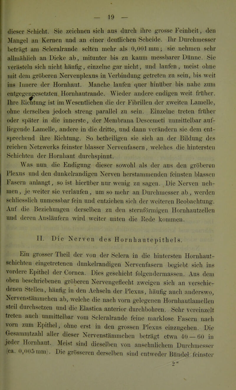 i dieser .Schicht. Sie zeichnen sieh aus durch ihre grosse Feinheit, den I Mangel an Kernen und an einer deutlichen Scheide. Ihr Durchmesser i beträgt am Sclerah-aude selten mehr als 0,001 mm; sie nehmen sehr I allmählich an Dicke ab, mitunter bis zu kaum messbarer Dünne. Sie ' verästeln sich nicht häufig, einzelne gar nicht, und laufen , meist ohne j mit dem gröberen Nervenplexus in Verl)indung getreten zu sein, bis weit I ins Innere der Hornhaut. Manche laufen quer hinüber bis nahe zum : entgegengesetzten,Hornhautrande. Wieder andere endigen v^eit früher. Ihre IiicTitung ist im Wesentlichen die der Fibrillen der zweiten Lamelle, ( ohne derselben jedoch streng parallel zu sein. Einzelne treten früher oder später in die innerste, der Membrana Descemeti unmittelbar auf- 1 liegende Lamelle, andere in die dritte, und dann verändern sie dem ent- j sprechend ihre Richtung. So betheiligen sie sich an der Bildung des I reichen Netzwerks feinster blasser Nervenfasern, welches die hintersten Schichten der Hornhaut durchspinnt. ^ Was nun. die Endigung dieser sowohl als der aus den gröberen Plexus und den dunkelrandigen Nerven herstanmienden feinsten blassen Fasern anlangt, so ist hierüber nur wenig zu sagen. Die Nerven neh- men , je weiter sie veriaufen, um so mehr an Durchmesser ab, werden schliesslich unmessbar fein und entziehen sich der weiteren Beobachtung. ' Auf die Beziehungen derselben zu den sternförmigen Hornhautzellen und deren Ausläufern wird weiter unten die Rede kommen. II. Die Nerven des Hornhautepithels. Ein grosser Theil der von der Sclera in die hintersten Hornhaut- schichten eingetretenen dunkelrandigen Nervenfasern begiebt sich ins vordere Epithel der Cornea. Dies geschieht folgendermassen. Aus dem oben beschriebenen gröljeren Nervengeflecht zweigen sich an verschie- denen Stellen, häufig in den Achseln der Plexus, häufig auch anderswo, Nervenstämmchen ab, welche die nach vorn gelegenen Hornhautlamellen steil durchsetzen und die Elastica anterior durchbohren. Sehr vereinzelt treten auch unmittelbar vom Scleralrande feine marklose Fasern nach vom zum Epithel, ohne erst in den grossen Plexus einzugehen. Die Gesammtzahl aller dieser Nervenstännnchen beträgt etwa 40 — 60 in jeder Hornhaut. Meist sind diesell)en von ansehnlichem Durchmesser (ca. 0,005 mnii. Die grösseren derselben sind entweder Bündel feinster