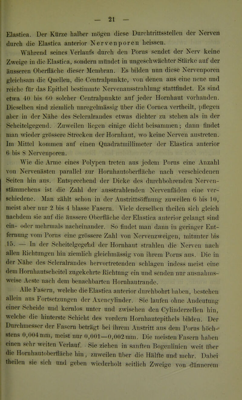 : Elastica. Der Kürze halber mögen diese Diirchtrittsstellen der Nerven i durch die Elastica anterior Nervenporen heissen. Während seines Verlaufs durch den Poms sendet der Nerv keine ! Zweige in die Elastica, sondern mündet in ungeschwächtcr Stärke auf der äusseren Obei-fläche dieser Membran. Es bilden nun diese Nervenporen gleichsam die Quellen, die Centi-alpunkte, von denen aus eine neue und reiche für das Epithel bestimmte Nervenausstrahlung stattfindet. Es sind etwa 40 bis 60 solcher Centraipunkte auf jeder Hornhaut vorhanden. Dieselben sind ziemlich unregelmässig über die Cornea vertheilt, i)flegen , aber in der Nähe des Scleralrandes etwas dichter zu stehen als in der • Scheitelgegend. ZuAveilen liegen einige dicht beisammen; dann findet j man wieder grössere Sti-ecken der Hornhaut, wo keine Nerven austreten. Im Mittel kommen auf einen Quadratmillimeter der Elastica anterior ( 6 bis 8 Nervenporen. Wie die Anne eines Polypen treten aus jedem Porus eine Anzahl j von Nervenästen parallel zur Hornhautoberfläche nach verschiedenen Seiten hin aus. Entsprechend der Dicke des durchbohrenden Nerven- stämmchens ist die Zahl der ausstrahlenden Nervenfäden eine ver- schiedene. Man zählt schon in der Austrittsöffnung zuweilen 6 bis 10, meist aber nur 2 bis 4 blasse Fasern. Viele derselben theilen sich gleich nachdem sie auf die äussere Oberfläche der Elastica anterior gelangt sind ein- oder mehrmals nacheinander. So findet man dann in geringer Ent- fernung vom Porus eine grössere Zahl von Nervenzweigen, mitunter bis 15. — In der Scheitelgegehd der Hornhaut strahlen die Nen-en nach allen Kichtimgen hin ziemlich gleichmässig von ihrem Porus aus. Die in der Nähe des Scleralrandes hervortretenden schlagen indess meist eine dem Hornhautscheitel zugekehrte Eichtung ein und senden nur ausnahms- weise Aeste nach dem benachbarten Hornhautrande. Alle FaseiTi, welche die Elastica anterior durchbohrt haben, bestehen allein aus Fortsetzungen der Axencylinder. Sie laufen ohne Andeutung einer Scheide und kernlos unter und zwischen den Cylinderzellen hin, welche die hinterste Schicht des vordem Hornhautepithels bilden. Der ' Durchmesser der Fasern beträgt bei ihrem Austritt aus dem Porus höch- stens 0,004 mm, meist nur 0,001—0,002 mm. Die meisten Fasern haben einen sehr weiten Veriauf Sie ziehen in sanften Bogenlinien M^eit über die Hornhautf.berfläche hin , zuweilen ül)er die Hälfte und mehr. Dabei theilen sie sich und geben wiederholt seitlich Zweige von dünnerem