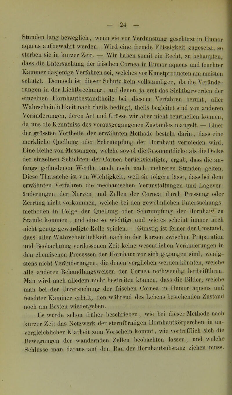 Stimden lang beweglich, wenn sie vor Verdunstung geschützt in Humor aqueus aufbewahrt werden. Wird eine fremde Flüssigkeit zugesetzt, so sterben sie in kurzer Zeit. — Wir haben somit ein Kecht, zu behaupten, dass die Untersuchung der frischen Cornea in Humor aciueus und feuchter Kammer dasjenige Verfahren sei, welches vor Kunstproducten am meisten schützt. Dennoch ist dieser Schutz kein vollständiger, da die Verände- rungen in der Lichtbrechung, auf denen ja erst das 8ichtbanverden der einzelneu Hornhautbestandtheile bei diesem Verfahren beruht, aller Wahrscheinhchkeit nach theils bedingt, theils begleitet sind von anderen Veränderungen, deren Art und Grösse wir aber nicht beurtheilen kfinnen, da uns die Kenntniss des vorausgegangenen Zustandes mangelt. — Einer der grössten Vortheile der erwähnten Methode besteht darin, dass eine merkliche Quellung oder Schrumpfung der Hornhaut A^ermieden wird. Eine Keihe von Messungen, Avelche sowol die Gesammtdicke als die Dicke der einzelnen Schichten der Cornea berücksichtigte, ergab, dass die an- fangs gefundenen Werthe auch noch nach mehreren Stunden gelten. Diese Thatsache ist von Wichtigkeit, weil sie folgern lässt, dass bei dem erwähnten Verfahren die mechanischen Verunstaltungen und Lagever- änderungen der Nerven und Zellen der Cornea durch Pressung oder Zerrung nicht vorkommen, welche bei den gewöhnlichen Untersuchungs- methodeu in Folge der Quellung oder Schrumpfung der Hornhaut zu Stande kommen, und eine so wichtige und wie es scheint immer noch nicht genug gewürdigte Rolle spielen. — Günstig ist ferner der Umstand, dass aller Wahrscheinlichkeit nach in der kurzen zwischen Präparation und Beobachtung verflossenen Zeit keine wesenthchen Veränderungen in den chemischen Processen der Hornhaut vor sich gegangen sind, wenig- stens nicht Veränderungen, die denen verglichen werden könnten, welche alle anderen Behandlungsweisen der Cornea nothwendig herbeiführen. Man wird nach alledem nicht bestreiten können, dass die Bilder, welche man bei der Untersuchung der frischen Cornea in Humor aqueus und feuchter Kammer erhält, den während des Lebens bestehenden Zustand noch am Besten wiedergeben. Es wurde schon früher beschrieben, wie bei dieser Methode nach kurzer Zeit das Netzwerk der sternförmigen Hornhautkörperchen in un- vergleichlicher Klarheit zum Vorschein kommt, wie vortrefflich sich die Bewegungen der wandernden Zellen beobachten lassen, und welche Schlüsse man daraus -auf den Bau der Hornhautsubstanz ziehen muss.