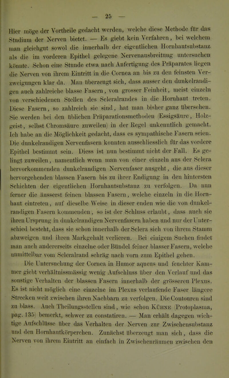 Hiev möge der Vortheile gedacht werden, welche diese Methode fltr das stiuliiini der Nerven bietet. — Es giebt kein Verfahren, bei welchem man gleichgut sowol die innerhalb der eigentlichen Hornhautsubstanz; als die im vorderen Epithel gelegene Nervenausbreitung untersuchen ivünnte. Schon eine Stunde etwa nach Anfertigung des Präparates liegen die Nerven von ihrem Einti'itt in die Cornea an bis zu den feinsten Ver- zweigungen klar da. Man überzeugt sich, dass ausser den dunkelrandi- gen auch zahlreiche blasse Fasern, von grosser Feinheit, meist einzeln von verschiedenen Stellen des Scleralrandes in die Hornhaut treten. Diese Fasern, so zahlreich sie sind, hat man bisher ganz übersehen. Sie werden bei den üblichen Präparationsmethoden 'Essigsäure, Holz- geist , selbst Chromsäure zuweilen) in der Kegel unkenntlich gemacht. Ich habe an die Möglichkeit gedacht, dass es 8ym])athische Fasern seien. Die dunkelrandigen Nervenfasern konnten ausschliesslich für das vordere Epithel bestinnnt sein. Diess ist nun bestimmt nicht der Fall. Es ge- lingt zuweilen, namentlich wenn man von einer einzeln aus der Sclera hervorkommenden dunkelrandigen Nei-venfaser ausgeht, die aus dieser hervorgehenden blassen Fasern bis zu ihrer Endigung in den hintersten Schichten der eigentlichen Hornhautsubstanz zu verfolgen. Da nun ferner die äusserst feinen blassen Fasern, welche einzeln in die Horn- haut eintreten, auf dieselbe Weise in dieser enden wie die von dunkel- randigen Fasern konunendcn, so ist der Schluss erlaubt, dass auch sie ihren Ursprung in dunkelrandigen Nervenfasern haben und nur der Unter- schied besteht, dass sie schon innerhalb der Sclera sich von ihrem Stamm abzweigen und ihren Markgehalt verlieren. Bei einigem Suchen findet man auch andererseits einzelne oder Bündel feiner blasser Fasern, welche unmittell>ar vom Scleralrand schräg nach vom zum Epithel gehen. Die Untersuchung der Cornea in Humor aqueus und feuchter Kam- mer giebt verhältnissmässig wenig Aufschluss über den Verlauf und das sonstige Verhalten der blassen Fasern innerhalb der grösseren Plexus. Es ist nicht möglich eine einzelne im Plexus verlaufende Faser längere Strecken weit zwischen ihren Nachbarn zu verfolgen. DieContouren sind zu blas». Auch Theilungsstellen sind, wie schon Kühne (Protoi)lasma, pag. 135) bemerkt, schwer zu constatiren. — Man erhält dagegen wich- tige AufscliUissc über das Verhalten der Nerven zur Zwischensubstanz und den Hornliautkörperchen. Zunächst überzeugt man sich, dass die Nerven von ihrem Eintritt an einfach in Zwischenräumen zwischen den