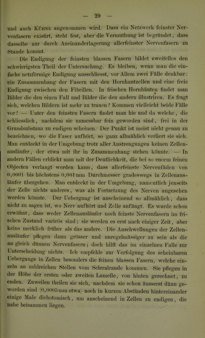 — So- und auch Kühne angenommen wird. Dass ein Netzwerk feinster Ner- ventaseni existirt, steht fest, aber die Vermuthung ist begründet, dass dasselbe nur durch Aneinanderlagerung allerfeinster Nervenfasern zu »Stande kommt. Die Endigung der feinsten blassen Fasern bildet zweifellos den schwierigsten Theil der Untersuchung. Es bleiben, wenn man die ein- fache netzförmige Endigiing ausschliesst, vor Allem zwei Fälle denkbar: ein Zusanniienhang der Fasern mit den Hornhautzellen und eine freie Endigung zwischen den Fibrillen. In fi-ischen Hornhäuten findet man Bilder die den einen Fall und Bilder die den andern illustriren. Es fragt sich, welchen Bildern ist mehr zu trauen ? Kommen vielleicht beide Fälle vor— Unter den feinsten Fasern findet man hie und da welche, die schliesslich, nachdem sie unmessbar fein geworden sind, frei in der Grundsubstauz zu endigen scheinen. Der Punkt ist meist nicht genau zu bezeichnen, wo die Faser aufhört, so ganz allmählich verliert sie sich. Man entdeckt in der Umgebung trotz aller Anstrengungen keinen Zellen- ausläufer, der etwa mit ihr in Zusammenhang stehen könnte. — In andern Fällen erblickt man mit der Deutlichkeit, die bei so enorm feinen (^bjecten verlangt werden kann, dass allerfeinste Nervenfäden von <»,0()01 bis höchstens 0,001 mm Durchmesser gradesvregs in Zellenaus- läufer Ubergehen. Man entdeckt in der Umgebung, namentlich jenseits der Zelle nichts anderes, was als Fortsetzung des Nerven angesehen werden könnte. Der Uebergang ist anscheinend so allmählich, dass nicht zu sagen ist, wo Nerv aufhört und Zelle anfängt. Es wurde schon erwähnt, dass weder Zellenausläufer noch feinste Nervenfasern im fri- schen Zustand varic()S sind; sie werden es erst nach einiger Zeit, aber keins merklich früher als das andere. Die Anschwellungen der Zellen- ausiäufer pflegen dann grösser und unregelmässiger zu sein als die an gleich dünnen Nervenfasern; doch hilft das im einzelnen Falle zur Unterscheidung nichts. Ich empfehle zur Verfolgung des scheinbaren Uebergangs in Zellen besonders die feinen blassen Faseni, welche ein- zeln an zahlreichen Stellen vom Scleralrande kommen. Sie pflegen in der Höhe der ersten oder ZAveiten Lamelle, von hinten gerechnet, zu enden. Zuweilen theilen sie sich, nachdem sie schon äusserst dünn ge- worden sind (f),0005mni etwa) noch in kurzen Abständen hintereinander einige Male dichotomisch, um anscheinend in Zellen zu endigen, die nahe beisammen liegen.