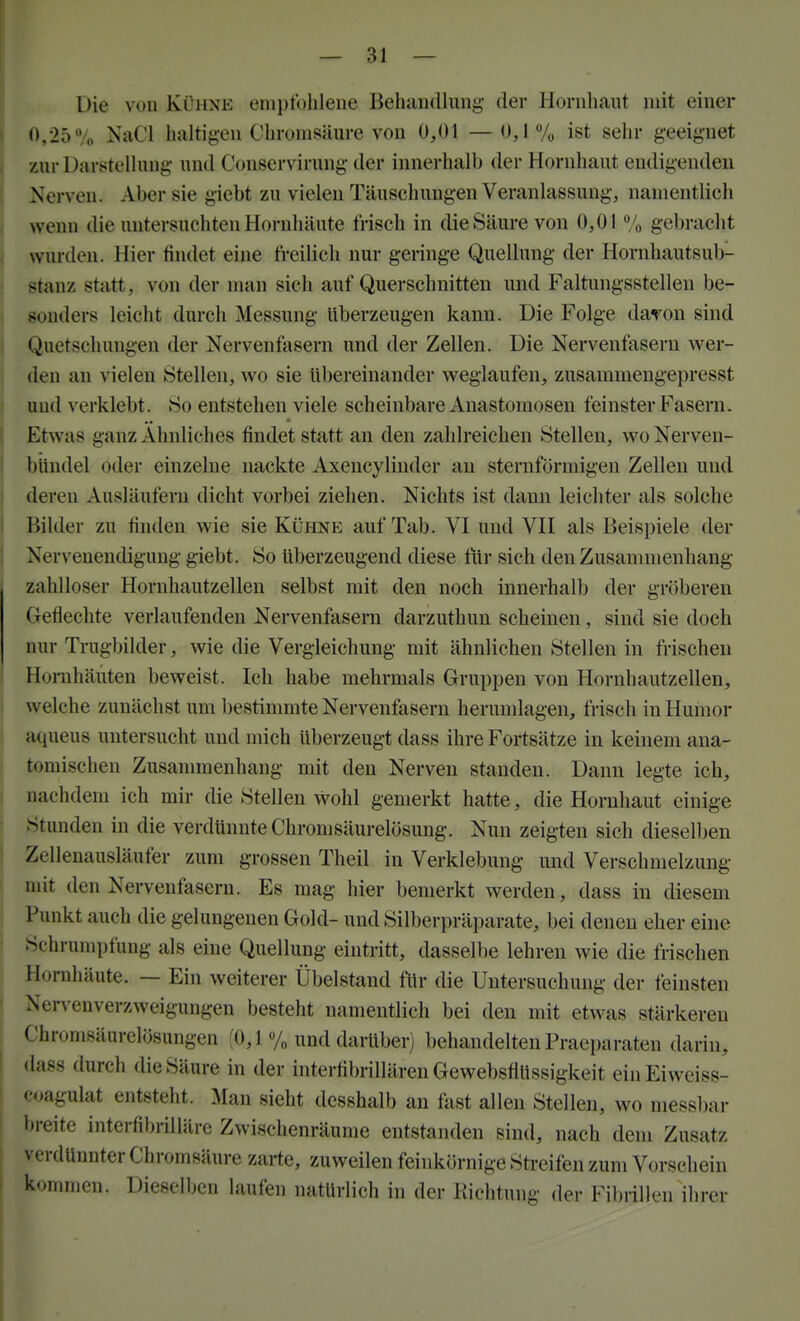 Die von Kühne ein})t()lileiie Behiuidlung der Hornhaut mit einer 0,25 7o NaCl haltig-en Ohromsäure von 0,01 —0,1% ist sehr geeignet zur Darstclhing- und Conservirung der innerhalb der Hornhaut endigenden Nerven. Aber sie gicbt zu vielen Täuschungen Veranlassung, namentlich wenn die untersuchten Hornhäute frisch in die Säure von 0,01 % gebracht wurden. Hier findet eine freilich nur geringe Quellung der Hornhautsub- stanz statt, von der man sich auf Querschnitten und Faltungsstellen be- sonders leicht durch Messung überzeugen kann. Die Folge davon sind Quetschungen der Nervenfasern und der Zellen. Die Nervenfasern wer- den an vielen Stelleu, wo sie übereinander weglaufen, zusammengepresst und verklebt. So entstehen viele scheinbare Anastomosen feinster Faseni. Etwas ganz Ahnliches findet statt an den zahlreichen Stellen, wo Nerven- bündel oder einzelne nackte Axencylinder au sternförmigen Zellen und deren Ausläufern dicht vorbei ziehen. Nichts ist dann leicliter als solche Bilder zu finden wie sie Kühne auf Tab. VI und VH als Beispiele der Nervenendigung giebt. So überzeugend diese für sich den Zusammenhang zahlloser Hornhautzellen selbst mit den noch innerhalb der gr(5beren Geflechte verlaufenden Nervenfasern darzuthun scheinen, sind sie doch nur Trugbilder, wie die Vergleichung mit ähnlichen Stellen in frischen Hornhäuten beweist. Ich habe mehrmals Gruppen von Hornhautzellen, welche zunächst um bestimmte Nervenfasern herumlagen, frisch in Humor aqueus untersucht und mich überzeugt dass ihre Fortsätze in keinem ana- tomischen Zusammenhang mit den Nerven standen. Dann legte ich, nachdem ich mir die Stellen wohl gemerkt hatte, die Hornhaut einige Stunden in die verdünnte Chromsäurelösung. Nun zeigten sich dieselben Zellenausläufer zum grossen Theil in Verklebung und Verschmelzung mit den Nervenfasern. Es mag hier bemerkt werden, dass in diesem Punkt auch die gelungenen Gold- und Silberpräparate, bei denen eher eine Schrumpfung als eine Quellung eintritt, dasselbe lehren wie die frischen Hornhäute. — Ein weiterer Übelstand für die Untersuchung der feinsten Nervenverzweigungen besteht namentlich bei den mit etwas stärkeren Chromsäurelösungen (0,1 % und darüber) behandelten Praeparaten darin, dass durch die Säure in der interlibrillären Gewebsflüssigkeit einEiweiss- coagulat entsteht. Man sieht desshalb an fast allen Stellen, wo niessl)ar breite interfibrilläre Zwischenräume entstanden sind, nach dem Zusatz verdünnter Chromsäure zarte, zuweilen feinkörnige Streifen zum Vorschein kommen. Dieselben laufen natüriich in der Kichtung der Fibrillen ihrer