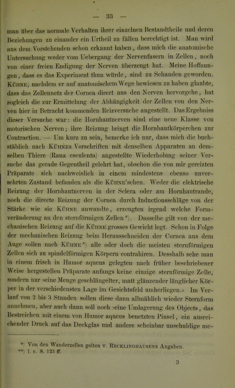 j man Uber das normale Verhalten ihrer einzelnen Bestandtlioile und deren I Beziehan{j:en zu einander ein Urtheil zu fällen berechtigt ist. Man wird aus dem \orstehenden sclion erkannt haben, dass mich die anatomische Untersuchung weder A om Uebergang- der Nervenfasern in Zellen, noch j von einer freien Eudigung der Nerven überzeugt hat. Meine Hoffnun- i gen, dass es das Experiment thun würde, sind zu Schanden geworden. Kühne, nachdem er auf anatomischem AVege bewiesen zuhaben glaubte, dass das Zellennetz der Cornea direct aus den NeiTcn hervorgehe, hat sogleich die zur Ermittelung der Abhängigkeit der Zellen von den Ner- I ven hier in Betracht konniienden Reizversuche angestellt. DasErgebniss dieser Versuche war: die Hornhautnerven sind eine neue Klasse von , motorischen Nerven; ihre Reizung bringt die Honihautkörperchen zur Contraction. — Um kurz zu sein, bemerke ich nur, dass mich die buch- stäblich nach Kühnes Vorschriften mit denselben Apparaten an dem- selben Thiere (Rana esculenta) angestellte Wiederholung seiner Ver- suche das gerade Gregentheil gelehrt hat, obschon die von mir gereizten Präparate sich nachweislich in einem mindestens ebenso unver- sehrten Zustand befanden als die KüHNE'schen. Weder die elektrische Reizung der Hornhautnerven in der Sclera oder am Homhautrande, , noch die directe Reizung der Cornea durch Inductionsschläge von der j Stärke wie sie Kühne anwandte, erzeug-ten irgend Avelche Form- veränderuug an den sternfijrmigen Zellen *). Dasselbe gilt von der me- chanischen Reizung auf die Kühne grosses GcAvicht legt. Schon in Folge der mechanischen Reizung beim Herausschneiden der Coniea aus dem Auge sollen nach Kühne*) alle oder doch die meisten sternförmigen Zellen sich zu spindelförmigen Körpern contrahiren. Desshalb sehe man in einem frisch in Humor aqueus gelegten nach früher beschriebener Weise hergesteilen Präparate anfangs keine einzige sternförmige Zelle, sondern nur «eine Menge geschlängclter, matt glänzender länglicher Kör- » per in der verschiedensten Lage im Gesichtsfeld umheriiegen.« Im Ver- lauf von 2 bis 3 Stunden sollen diese dann allmählich Avieder Sternform annehmen, aber auch dann soll noch »eine Umlagerung des Objects, das Bestreichen mit einem von Humor aqueus benetzten Pinsel, ein ausrei- f chender Druck auf das Deckglas und andere scheinbar unschuldige me- *) Von den Wanderzellen gelten v. Recklinghausens Angaben. 1. c. S. m ff.