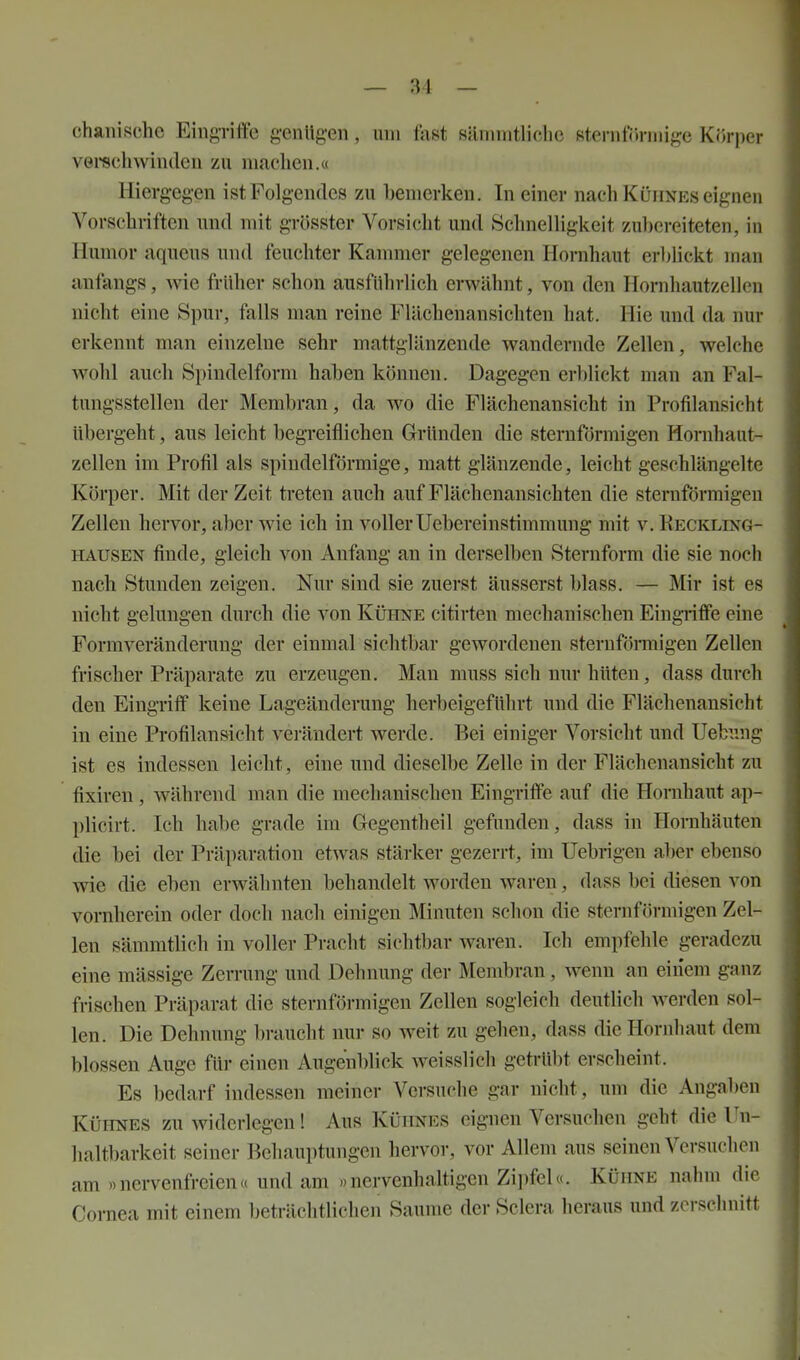 chanische Eing-riffe genügen, um fast siuinritliche steriiföniiige Körper verechwinden zu machen.« Hiergegen ist Folgendes zu bemerken. In einer nach Kühnes eignen Vorschriften und mit grösster Vorsicht und Schnelligkeit zubereiteten, in Humor aqueus und feuchter Kammer gelegenen Hornhaut erljlickt man anfangs, wie früher schon ausführlich erwähnt, von den Hornhautzeilcn nicht eine Spur, falls man reine Flächenansichten hat. Hie und da nur erkennt man einzelne sehr mattglänzende wandernde Zellen, welche wohl auch Spindelform haben können. Dagegen erblickt man an Fal- tungsstellen der Membran, da wo die Flächenansicht in Profilansicht übergeht, aus leicht begreiflichen Gründen die sternfjjrmigen Hornhaut- zellen im Profil als spindelförmige, matt glänzende, leicht geschlängelte Körper. Mit der Zeit treten auch auf Flächenansichten die sternförmigen Zellen hervor, aber wie ich in voller Uebereinstimmung mit v. Eeckling- HAUSEN finde, gleich von Anfang an in derselben Sternform die sie noch nach Stunden zeigen. Nur sind sie zuerst äusserst blass. — Mir ist es nicht gelungen durch die von Kühne citirten mechanischen Eingriffe eine Formveränderung der einmal sichtbar gewordenen sternförmigen Zellen frischer Präparate zu erzeugen. Man muss sich nur hüten, dass durch den Eingriff keine Lageänderung herbeigeführt und die Flächenansicht in eine Profilansicht vei-ändert werde. Bei einiger Vorsicht und Uebung ist es indessen leicht, eine imd dieselbe Zelle in der Flächenansicht zu fixiren, während man die mechanischen Eingriffe auf die Hornhaut ap- plicirt. Ich habe grade im Gegentheil gefunden, dass in Hornhäuten die bei der Präparation etwas stärker gezerrt, im Uebrigen aber ebenso wie die eben erwähnten behandelt worden waren, dass bei diesen von vornherein oder doch nach einigen Minuten schon die sternförmigen Zel- len sämmtlich in voller Pracht sichtbar waren. Ich empfehle geradezu eine raässige Zerrung und Dehnung der Membran, wenn an einem ganz frischen Präparat die sternförmigen Zellen sogleich deutlich werden sol- len. Die Dehnung braucht nur so weit zu gehen, dass dieliornhaut dem blossen Auge für einen Augenblick weisslich getrübt erscheint. Es bedarf indessen meiner Versuche gar nicht, um die Angaben Kühnes zu widerlegen! Aus Kühnes eignen Versuchen geht die lln- lialtbarkeit seiner Behauptungen hervor, vor Allem aus seinen Versuchen am »nervenfreien« und am »nervenhaltigen Zii)fel«. Kühne nahm die Cornea mit einem beträchtlichen Saume der Sclera heraus und zerschnitt