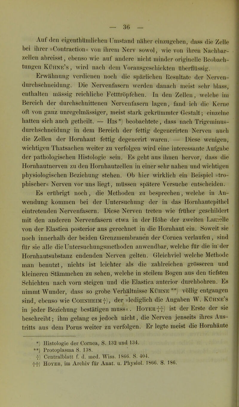 — 30 — Auf den eigentliUiiiliclien lliiistand näher einzugehen, (hiss die Zeile bei ilirer »Contraction« von ilireni Nerv sowol, wie von iliren Nac^hbar- zellen abreisst, ebenso wie auf andere nicht minder originelle Beobach- tungen Küiine's , wird nach dem Vorausgeschickten Uberfltissig. Erwähnung verdienen noch die spärlichen Ilesultate der Nerven- durchschneidung, üie Nervenfasern werden danach meist sehr blass, enthalten mässig reichliche Fetttröpfchen. In den Zellen, welche im Bereich der durchschnittenen Nervenfasern lagen, fand icli die Kerne oft von ganz unregelmässiger, meist stark gekrümmter Gestalt; einzelne hatten sich auch getheilt. — His *) beobachtete, dass nach Trigeminus- durchschneidung in dem Bereich der fettig degenerirten Nerven auch die Zellen der Hornhaut fettig degeuerirt waren. — Diese wenigen, wichtigen Thatsachen weiter zu verfolgen wird eine interessante Aufgabe der pathologischen Histologie sein. Es geht aus ihnen hervor, dass die Hornhautnerven zu den Hornhautzellen in einer sehr nahen und wichtigen physiologischen Beziehung stehen. Ob hier wirklich ein Beispiel »tro- phischera Nerven vor uns liegt, müssen spätere Versuche entscheiden. Es erübrigt noch, die Methoden zu besprechen, welche in Au- wendung kommen bei der Untersuchung der in das Hornhautepithel eintretenden Nervenfasern. Diese Nerven treten wie Mher geschildert mit den anderen Nervenfasern etwa in der Höhe der zweiten Lamelle von der Elastica posterior aus gerechnet in die Hornhaut ein. Soweit sie noch innerhalb der beiden Grenzmembranen der Cornea verlaufen, sind für sie alle die Untersuchungsmethoden anwendbar, welche für die in der Hornhautsubstanz endenden Nerven gelten. Gleichviel welche Methode man benutzt, nichts ist leichter als die zahlreichen grösseren und kleineren Stämmchen zu sehen, welche in steilem Bogen aus den tiefsten Schichten nach vorn steigen und die Elastica anterior durchbohren. Es nimmt Wunder, dass so grobe Verhältnisse Kühne **) völlig entgangen sind, ebenso wie Cohnheimf), der «lediglich die Angaben W. Kühne's in jeder Beziehung bestätigen rauss«. HoYERff) ist der Erste der sie beschreibt; ihm gelang es jedoch nicht, die Nerven jenseits ihres Aus- tritts aus dem Porus weiter zu verfolgen. Er legte meist die Hornhäute *) Histologie der Cornea, S. 132 und 134. **) Protoplasma S. 138. f) Centraiblatt f. d. med. Wiss. 180Ü. S. 404. ff) HüYER, im Archiv für Anat. u. Pliysiol. 18b6. S. 186.