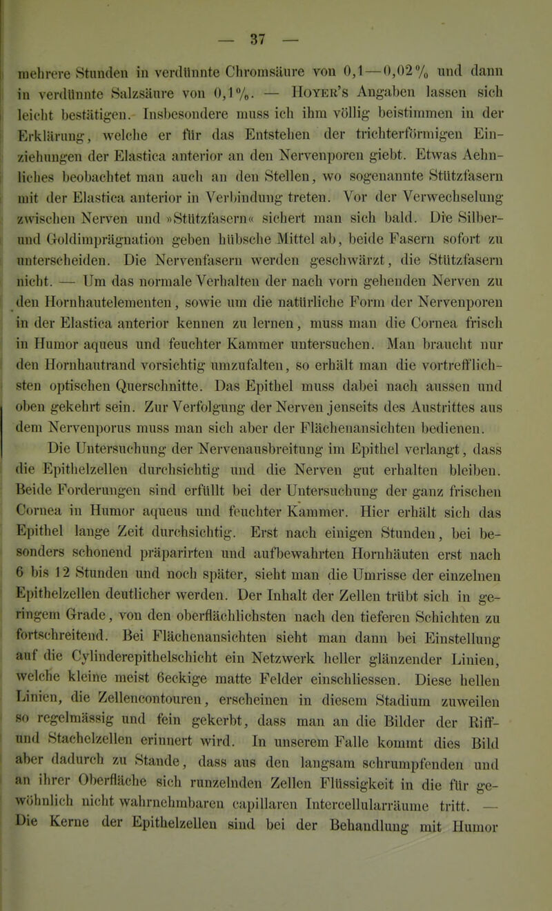 I inelirere Stunden in verdllnnte Chromsiiiire von 0,1 — 0,02% und dann j in verdllnnte Salzsünre von 0,1%. — Hoyer's Angaben lassen sich j leicht bestätigen. Insbesondere niuss ich ihm völlig beistimmen in der ! Erklärung, welche er ftir das Entstehen der trichterförmigen Ein- ! Ziehungen der Elastica anterior an den Nervenporen giebt. Etwas Aehn- I liches beobachtet man auch an den Stellen, wo sogenannte StUtzfasern ■ mit der Elastica anterior in Verbindung treten. Vor der Verwechselung ! z^vischen Nerven und «StUtzfasern« sichert man sich bald. Die Silber- \ und Goldimprägnation geben hübsche Mittel ab, beide Fasern sofort zu unterscheiden. Die Nervenfasern werden geschwärzt, die StUtzfaseni 1, nicht. — Um das normale Verhalten der nach vorn gehenden Nerven zu I den Hornhautelementen, sowie um die natürliche Form der Nervenporen in der Elastica anterior kennen zu lernen, muss man die Cornea frisch in Humor aqueus und feuchter Kammer untersuchen. Man braucht nur den Hornhautrand vorsichtig umzufalten, so erhält man die vortrefflich- sten optischen Querschnitte. Das Epithel muss dabei nach aussen und oben gekehrt sein. Zur Verfolgung der Nerven jenseits des Austrittes aus dem Nervenporus muss man sich aber der Flächenansichten bedienen. Die Untersuchung der Nervenausbreitung im Epithel verlangt, dass ; die Epithelzellen durchsichtig und die Nerven gut erhalten bleiben. ; Beide Forderungen sind erfüllt bei der Untersuchung der ganz frischen Cornea in Humor aqueus und feuchter Kammer. Hier erhält sich das Epithel lange Zeit durchsichtig. Erst nach einigen Stunden, bei be- sonders schonend präparirten und aufbewahrten Hornhäuten erst nach 6 bis 12 Stunden und noch später, sieht man die Umrisse der einzelneu Epithelzellen deutlicher werden. Der Inhalt der Zellen trübt sich in ge- ringem Grade, von den obei-flächlichsten nach den tiefereu Schichten zu fortschreitend. Bei Flächenansichten sieht man dann bei Einstellung auf die Cylinderepithelschicht ein Netzwerk heller glänzender Linien, I Ivelche kleine meist 6eckige matte Felder einschliessen. Diese hellen Linien, die Zellencontouren, erscheinen in diesem Stadium zuweilen < so regelmässig und fein gekerbt, dass man an die Bilder der Riff- und Stachelzellen erinnert wird. In unserem Falle kommt dies Bild aber dadurch zu Stande, dass aus den langsam schrumpfenden und an ihrer Oberfläche sich runzelnden Zellen Flüssigkeit in die für ge- wöhnlicli nicht wahrnehmbaren capillaren Intercellularräume tritt. — Die Kerne der Epithelzelleu sind bei der Behandlung mit Humor