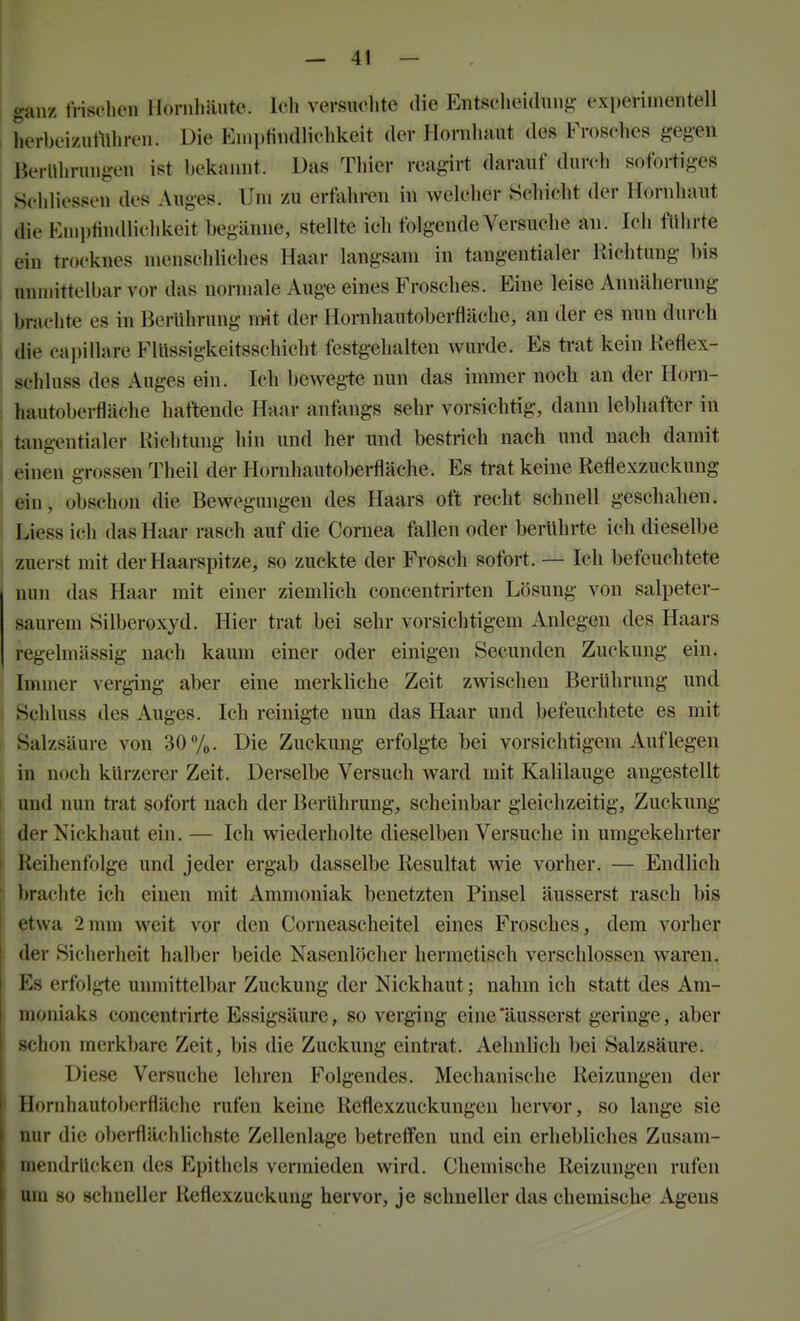 ganz tVischen Hornliäute. Ich versuchte die Entschei(liui{>: cxperinientell I herbci/iimhren. Die EinpHiullichkeit der Hornhaut des Frosches gegen Berührungen ist bekannt. Das Thier reagirt darauf durch sofortiges I Schliesseu des Auges. Um zu erfahren in welcher Schicht der Hornhaut i die Eniplindlichkeit begänne, stellte ich folgende Versuche an. Ich führte ein trocknes njenschliches Haar langsam in tangentialer Richtung bis I unmittelbar vor das normale Auge eines Frosches. Eine leise Annäherung brachte es in Berührung mit der Hornhautoberfläche, an der es nun durch j die capillare Flüssigkeitsschicht festgehalten wurde. Es trat kein Keflex- ! schluss des Auges ein. Ich bewegie nun das immer noch an der Horn- : hautoberfläche haftende Haar anfangs sehr vorsichtig, dann lebhafter in j tangentialer Richtung hin und her und bestrich nach und nach damit I einen grossen Theil der Hornhautoberfläche. Es trat keine Reflexzuckung i ein, obschon die Bewegungen des Haars oft recht schnell geschahen. Liess ich das Haar rasch auf die Cornea fallen oder berührte ich dieselbe zuerst mit der Haarspitze, so zuckte der Frosch sofort. — Ich befeuchtete nun das Haar mit einer ziemlich concentrirten Lösung von salpeter- saurem »Silberoxyd. Hier trat bei sehr vorsichtigem Anlegen des Haars regelmässig nach kaum einer oder einigen Secunden Zuckung ein. Immer verging aber eine merkliche Zeit zwischen Berührung und ) Schluss des Auges. Ich reinigie nun das Haar und befeuchtete es mit f. Salzsäure von 30 Vo. Die Zuckung erfolgte bei vorsichtigem Auf legen in noch kürzerer Zeit. Derselbe Versuch ward mit Kalilauge angestellt und nun trat sofort nach der Berührung, scheinbar gleichzeitig, Zuckung |. der Nickhaut ein. — Ich wiederholte dieselben Versuche in umgekehrter \ Reihenfolge und jeder ergab dasselbe Resultat wie vorher. — Endlich i brachte ich einen mit Ammoniak benetzten Pinsel äusserst rasch bis etwa 2mm weit vor den Corneascheitel eines Frosches, dem vorher der Sicherheit halber beide Nasenlöcher hermetisch verschlossen waren. I Es erfolgte unmittelbar Zuckung der Nickhaut; nahm ich statt des Am- j moniaks concentrirte Essigsäure, so verging eine'äusserst geringe, aber schon merkbare Zeit, bis die Zuckung eintrat. Aehnlich bei Salzsäure. Die.se Versuche lehren Folgendes. Mechanische Reizungen der Hornhautoberfläche rufen keine Reflexzuckungen hervor, so lange sie nur die oberflächlichste Zellenlage betreffen und ein erhebliches Zusam- 1 mendrücken des Epithels vermieden wird. Chemische Reizungen rufen um so schneller Reflexzuckung hervor, je schneller das chemische Agens