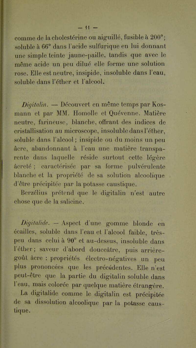 — \\ — comme de lacliolestérine ou aig*uillé, fusible à 200°; soluble à 66° dans l'acide sulfurique en lui donnant une simple teinte jaune-paille, tandis que avec le même acide un peu dilué elle forme une solution rose. Elle est neutre, insipide, insoluble dans l'eau, soluble dans l'éther et l'alcool. Digitalin. — Découvert en même temps par Kos- mann et par MM. Homolle et Quévenne. Matière neutre, farineuse, blanche, offrant des indices de cristallisation au microscope, insoluble dans l'éther, soluble dans l'alcool; insipide ou du moins un peu acre, abandonnant à l'eau une matière transpa- rente dans laquelle réside surtout cette lég^ère âcreté ; caractérisée par sa forme pulvérulente blanche et la propriété de sa solution alcoolique d'être précipitée par la potasse caustique. Berzélius prétend que le dig'italin n'est autre chose que de la salicine. Digitalide. — Aspect d'une g'omme blonde en écailles, soluble dans l'eau et l'alcool faible, très- peu dans celui à 90° et au-dessus, insoluble dans l'éther; saveur d'abord douceâtre, puis arrière- goût acre : propriétés électro-nég'atives un peu plus prononcées que les précédentes. Elle n'est peut-être que la partie du dig'italin soluble dans l'eau, mais colorée par quelque matière élrang-ère. La dig-italide comme le dig'italin est précipitée de sa dissolution alcoolique par la potasse caus- tique.