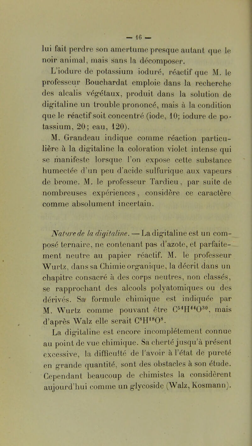 lui fait perdre son amertume presque autant que le noir animal, mais sans la décomposer. L'iodure de potassium ioduré, réactif que M. le professeur Bouchardat emploie dans la recherche des alcalis vég-étaux, produit dans la solution de dig-italine un trouble prononcé, mais à la condition que le réactif soit concentré (iode, 10; iodure de po- tassium, 20; eau, 120). M. Grandeau indique comme réaction particu- lière à la dig-italine la coloration violet intense qui se manifeste lorsque l'on expose cette substance humectée d'un peu d'acide sulfarique aux vapeurs de brome. M. le professeur Tardieu, par suite de nombreuses expériences, considère ce caractère comme absolument incertain. Nature de la digitaline. — La dig-italine est un com- posé ternaire, ne contenant pas d'azote, et parfaite- ment neutre au papier réactif. M. le professeur Wurtz, dans sa Chimie org-anique, la décrit dans un chapitre consacré à des corps neutres, non classés, se rapprochant des alcools polyatomiques ou des dérivés. Sa* formule chimique est indiquée par M. Wurtz comme pouvant être C^^H^^O'^, mais d'après Walz elle serait C^H'^O». La dig-italine est encore incomplètement connue au point de vue chimique. Sa cherté jusqu'à présent excessive, la difficulté de l'avoir à l'état de pureté en g-rande quantité, sont des obstacles à son étude. Cependant beaucoup de chimistes la considèrent aujourd'hui comme un g-lycoside (Walz, Kosmann).