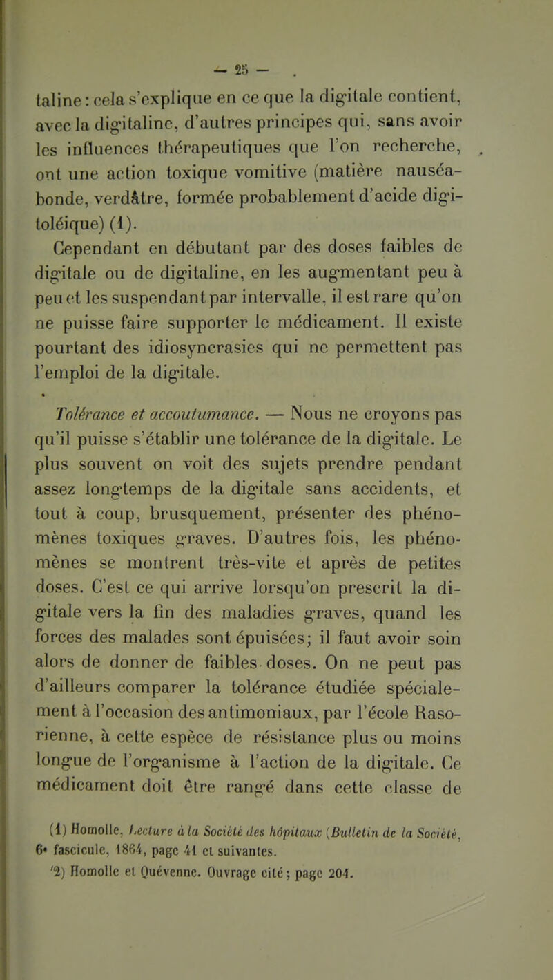 taline : cela s'explique en ce que la digitale contient, avecla dig-italine, d'autres principes qui, sans avoir les influences thérapeutiques que l'on recherche, ont une action toxique vomitive (matière nauséa- bonde, verdâtre, formée probablement d'acide dig-i- toléique) (1). Cependant en débutant par des doses faibles de dig-itale ou de dig-italine, en les aug-mentant peu à peu et les suspendant par intervalle, il est rare qu'on ne puisse faire supporter le médicament. Il existe pourtant des idiosyncrasies qui ne permettent pas l'emploi de la dig-itale. « Tolérance et accoutumance. — Nous ne croyons pas qu'il puisse s'établir une tolérance de la dig*itale. Le plus souvent on voit des sujets prendre pendant assez long'temps de la dig'itale sans accidents, et tout à coup, brusquement, présenter des phéno- mènes toxiques g-raves. D'autres fois, les phéno- mènes se montrent très-vite et après de petites doses. C'est ce qui arrive lorsqu'on prescrit la di- g'itale vers la fin des maladies g-raves, quand les forces des malades sont épuisées; il faut avoir soin alors de donner de faibles doses. On ne peut pas d'ailleurs comparer la tolérance étudiée spéciale- ment à l'occasion desantimoniaux, par l'école Raso- rienne, à cette espèce de résistance plus ou moins long-ue de l'org-anisme à l'action de la dig-itale. Ce médicament doit être rang-é dans cette classe de (1) Homolle, l.ecture à la Société des hôpitaux {Bulletin de la Société, 6» fascicule, 1864, page 41 cl suivantes. '2) Homolle el Quevcnnc. Ouvrage cité; page 204.