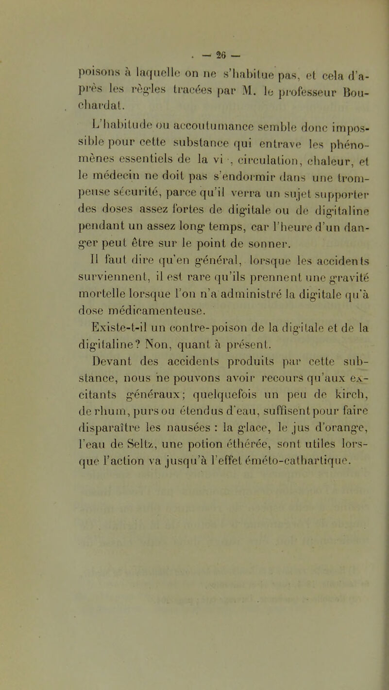 poisons à laquelle on ne s'habilue pas, et cela d'a- près les l'èo-les tracées par M. le professeur lîou- cliardal. L'habitude ou accoutumance semble donc impos- sible pour cette substance qui entrave les phéno- mènes essentiels de la vi , circulation, chaleur, et le médecin ne doit pas s'endormir dans une trom- peuse sécurité, parce qu'il verra un sujet supporter des doses assez fortes de dig'itale ou do dig-italine pendant un assez long- temps, car l'heure d'un dan- g*er peut être sur le point de sonner. Il faut dire qu'en g'énéral, lorsque les accidents surviennent, il est rare qu'ils prennent une g-ravité mortelle lorsque l'on n'a administré la dig'itale qu'à dose médicamenteuse. Existe-t-il un contre-poison de la digitale et de la dig'italine? Non, quant à présent. Devant des accidents produits par cette sub- stance, nous ne pouvons avoir recours qu'aux ex- citants g-énéraux; quelquefois un peu de kirch, de rhum, purs ou étendus d'eau, suffisent pour faire disparaître les nausées : la g'iace, le jus d'orang*e, l'eau de Seltz,, une potion éthérée, sont utiles lors- que l'action va jusqu'à l'effet éméto-cathartique.