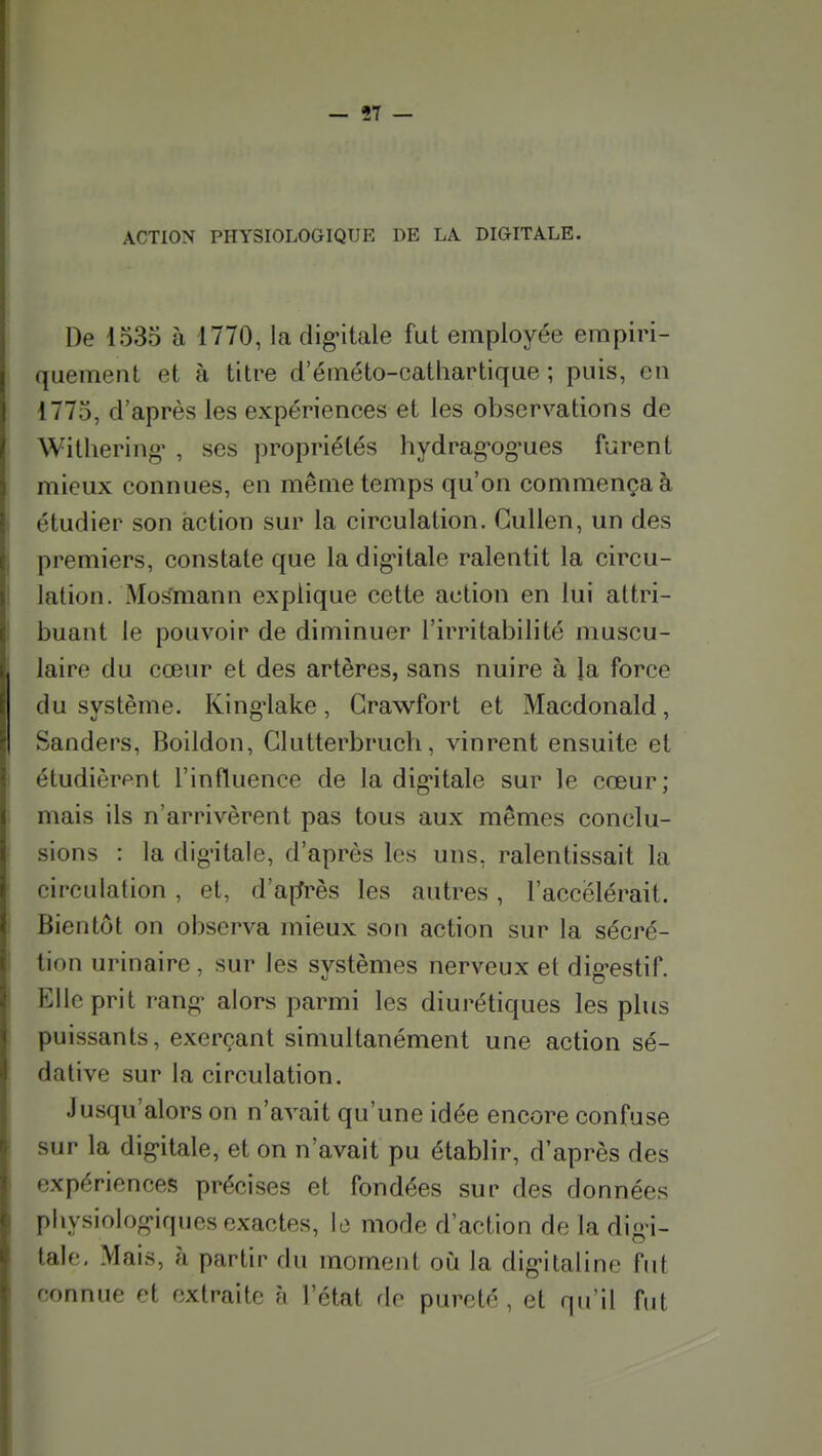 ACTION PHYSIOLOGIQUE DE LA. DIGITALE. De 1535 à 1770, la dig'itale fut employée empiri- quement et à titre d'éméto-catliartique ; puis, en 1775, d'après les expériences et les observations de Withering' , ses propriétés hydrag'og'ues furent mieux connues, en même temps qu'on commença à étudier son action sur la circulation. GuUen, un des premiers, constate que la dig'ilale ralentit la circu- lation. Moiïmann explique cette action en lui attri- buant le pouvoir de diminuer l'irritabilité muscu- laire du cœur et des artères, sans nuire à la force du système. King'lake, Grawfort et Macdonald, Sanders, Boildon, Glutterbrucli, vinrent ensuite et étudièrent l'influence de la dig'itale sur le cœur; mais ils n'arrivèrent pas tous aux mêmes conclu- sions : la dig'itale, d'après les uns, ralentissait la circulation, et, d'affrès les autres, l'accélérait. Bientôt on observa mieux son action sur la sécré- tion urinaire , sur les systèmes nerveux et dig-estif. Elle prit rang- alors parmi les diurétiques les plus puissants, exerçant simultanément une action sé- dative sur la circulation. Jusqu'alors on n'avait qu'une idée encore confuse sur la dig-itale, et on n'avait pu établir, d'après des expériences précises et fondées sur des données physiolog-iqucs exactes, le mode d'action de la dig-i- talc, Mais, h partir du moment où la dig-italine fut connue et extraite h l'état de pureté, et qu'il fut