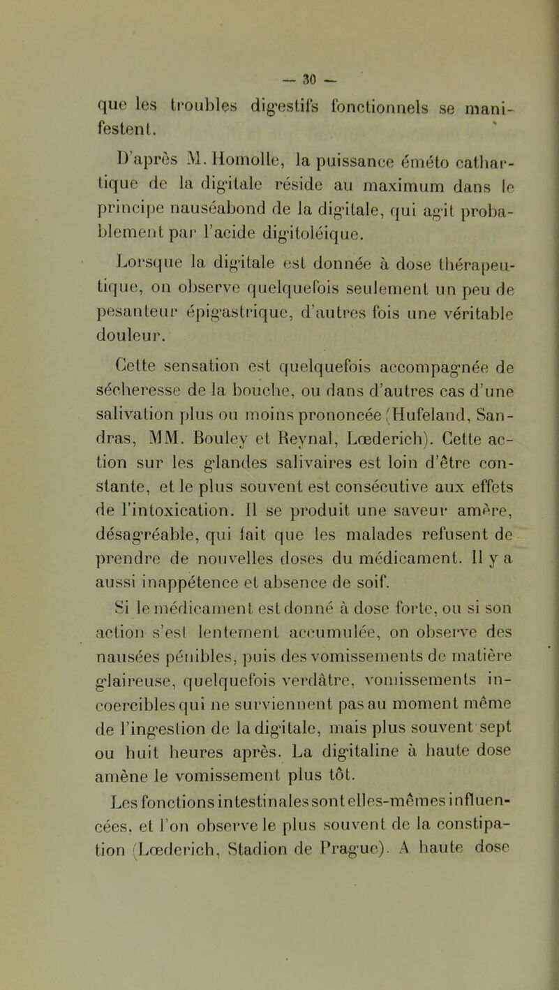 que les troubles dig-estifs fonctionnels se mani- festent. D'après M.Homolle, la puissance éméto cathar- tique de la dig-itale réside au maximum dans In principe nauséabond de la digùtale, qui ag-it proba- blement par l'acide dig-itoléique. Loi'sque la di^-itale est donnée à dose thérapeu- tique, on observe quelquefois seulement un peu de pesanteur épig-astrique, d'autres fois une véritable douleui\ Cette sensation est quelquefois accompag-née de sécheresse de la bouche, ou dans d'autres cas d'une salivation plus ou moins prononcée fHufeland, San- dras, MM. Bouley et Reynal, Lœderich). Cette ac- tion sur les g-landes salivaires est loin d'être con- stante, et le plus souvent est consécutive aux effets de l'intoxication. Il se produit une saveur amère, désag'réable, qui fait que les malades refusent de prendre de nouvelles doses du médicament. Il y a aussi inappétence et absence de soif. Si le médicament est donné à dose forte, ou si son action s'est lentement accumulée, on observe des nausées pénibles, puis des vomissements de matière g'iaireuse, quelquefois verdàtre, vomissements in- coercibles qui ne surviennent pas au moment même de l'ing'estion de ladig-itale, mais plus souvent sept ou huit heures après. La dig'italine à haute dose amène le vomissement plus tôt. Les fonctions intestinales sont elles-mêmes influen- cées, et l'on observe le plus souvent de la constipa- tion 'Lœderich, Stadion de Prag-ue). A haute dose