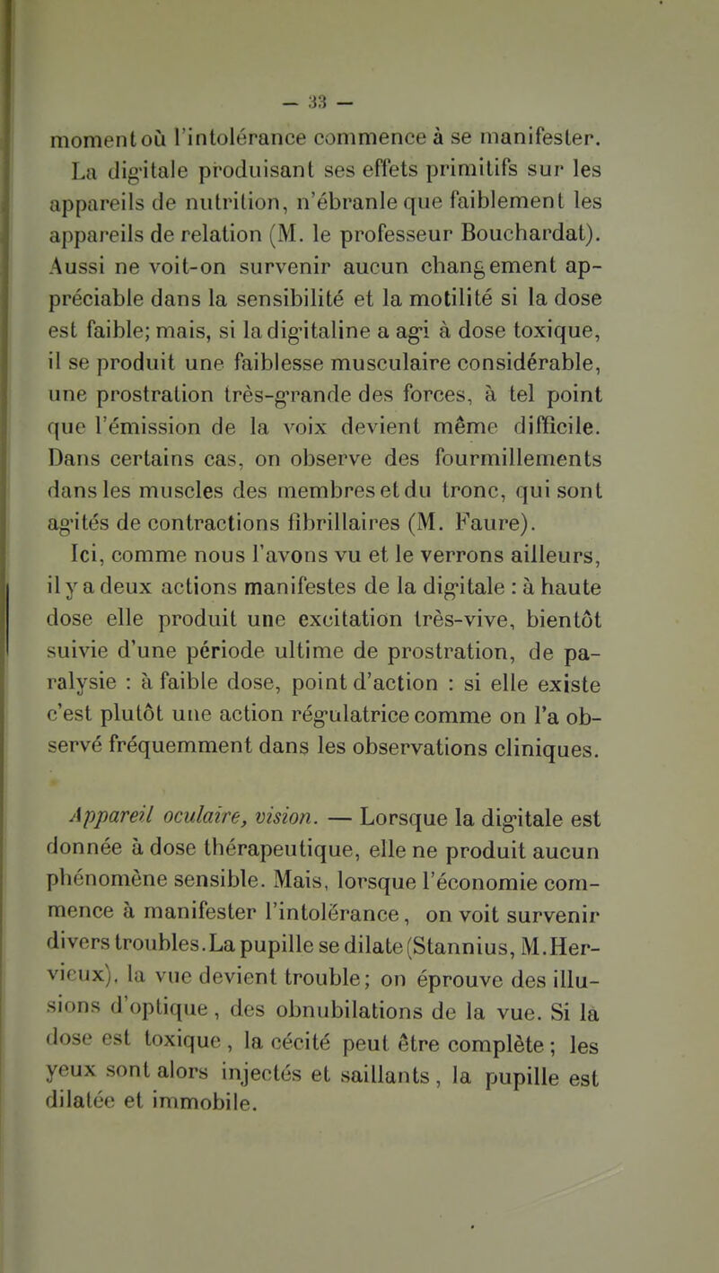 moment où l'intolérance commence à se manifester. La dig'itale produisant ses effets primitifs sur les appareils de nutrition, n'ébranle que faiblement les appareils de relation (M. le professeur Bouchardat). Aussi ne voit-on survenir aucun changement ap- préciable dans la sensibilité et la motilité si la dose est faible; mais, si la digitaline a ag*i à dose toxique, il se produit une faiblesse musculaire considérable, une prostration très-g*rande des forces, à tel point que l'émission de la voix devient même difficile. Dans certains cas, on observe des fourmillements dans les muscles des membres et du tronc, qui sont ag'ités de contractions fibrillaires (M. Faure). Ici, comme nous l'avons vu et le verrons ailleurs, il y a deux actions manifestes de la dig'itale : à haute dose elle produit une excitation très-vive, bientôt suivie d'une période ultime de prostration, de pa- ralysie : à faible dose, point d'action : si elle existe c'est plutôt une action régulatrice comme on l'a ob- servé fréquemment dans les observations cliniques. Appareil oculaire, vision. — Lorsque la dig-itale est donnée à dose thérapeutique, elle ne produit aucun phénomène sensible. Mais, lorsque l'économie com- mence à manifester l'intolérance, on voit survenir divers troubles.La pupille se dilate (Stannius, M. Her- vieux). la vue devient trouble; on éprouve des illu- sions d'optique, des obnubilations de la vue. Si là dose est toxique , la cécité peut être complète ; les yeux sont alors injectés et saillants, la pupille est dilatée et immobile.