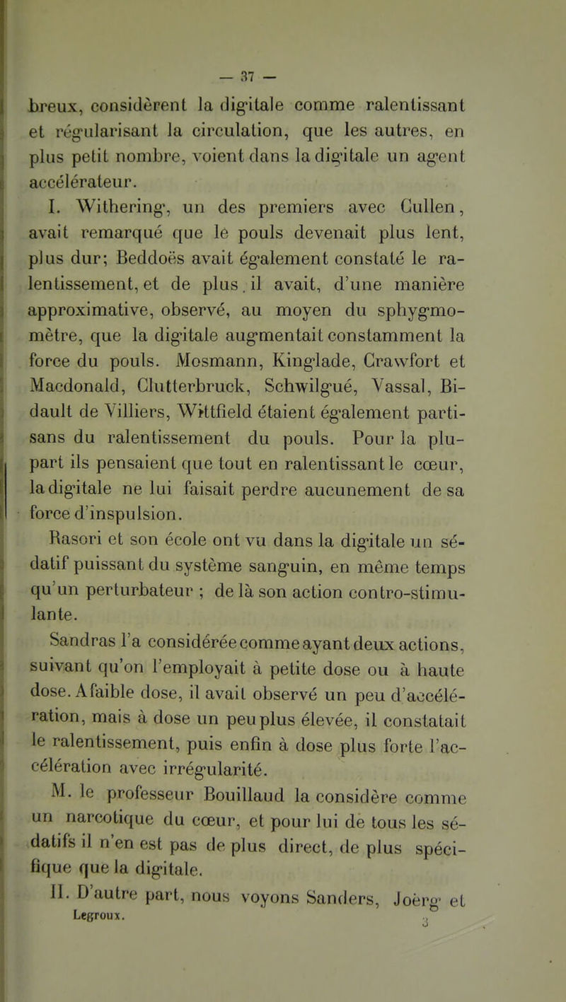 breux, considèrent la dig-itale comme ralentissant et rég'iilarisant la circulation, que les autres, en plus petit nombre, voient clans ladig^itale un ag-ent accélérateur. I. Withering% un des premiers avec CuUen, avait remarqué que lé pouls devenait plus lent, plus dur; Beddoës avait ég-alement constaté le ra- lentissement, et de plus. il avait, d'une manière approximative, observé, au moyen du sphyg-mo- mètre, que la dig'itale aug'mentait constamment la force du pouls. Mosmann, King'lade, Grawfort et Macdonald, Glutterbruck, Schwilgué, Vassal, Bi- dault de Villiers, Wktfîeld étaient ég-alement parti- sans du ralentissement du pouls. Pour la plu- part ils pensaient que tout en ralentissant le cœur, ladig-itale ne lui faisait perdre aucunement de sa force d'inspulsion. Rasori et son école ont vu dans la dig^itale un sé- datif puissant du système sang'uin, en même temps qu'un perturbateur ; de là son action contro-stimu- lante. Sandras l'a considérée comme ayant deux actions, suivant qu'on l'employait à petite dose ou à haute dose. A faible dose, il avait observé un peu d'accélé- ration, mais à dose un peu plus élevée, il constatait le ralentissement, puis enfin à dose plus forte l'ac- célération avec irrég-ularité. M. le professeur Bouillaud la considère comme un narcotique du cœur, et pour lui de tous les sé- datifs il n'en est pas de plus direct, de plus spéci- fique que la dig-itale. II. D'autre part, nous voyons Sanders, Joèrg- et Legroux.