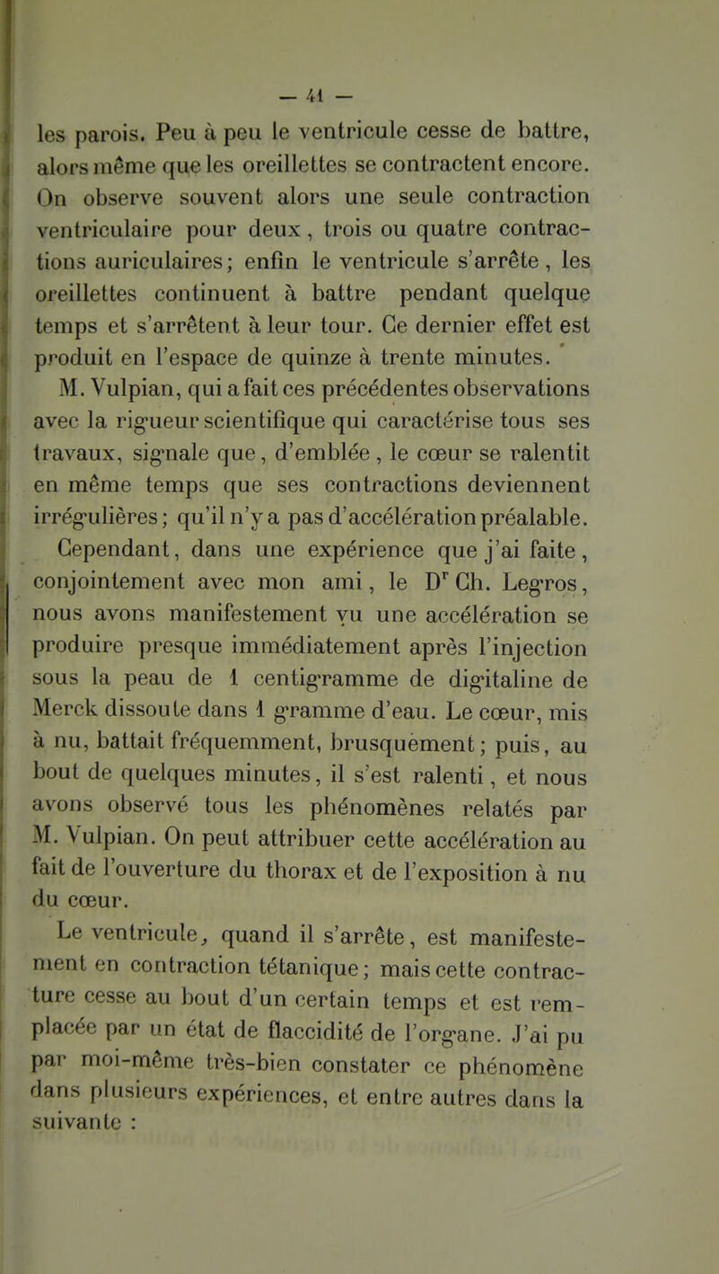 les parois. Peu à peu le ventricule cesse de battre, alors même que les oreillettes se contractent encore. On observe souvent alors une seule contraction ventriculaire pour deux, trois ou quatre contrac- tions auriculaires ; enfin le ventricule s'arrête , les oreillettes continuent à battre pendant quelque temps et s'arrêtent à leur tour. Ce dernier effet est produit en l'espace de quinze à trente minutes. M. Vulpian, qui a fait ces précédentes observations avec la rig-ueur scientifique qui caractérise tous ses travaux, sig^nale que, d'emblée , le cœur se ralentit en même temps que ses contractions deviennent irrég-ulières ; qu'il n'y a pas d'accélération préalable. Cependant, dans une expérience que j'ai faite, conjointement avec mon ami, le D* Ch. Leg-ros, nous avons manifestement vu une accélération se produire presque immédiatement après l'injection sous la peau de 1 centig-ramme de dig-italine de Merck dissoute dans 1 g«ramme d'eau. Le cœur, mis à nu, battait fréquemment, brusquement; puis, au bout de quelques minutes, il s'est ralenti, et nous avons observé tous les phénomènes relatés par M. Vulpian. On peut attribuer cette accélération au fait de l'ouverture du thorax et de l'exposition à nu du cœur. Le ventricule, quand il s'arrête, est manifeste- ment en contraction tétanique; mais cette contrac- ture cesse au bout d'un certain temps et est rem- placée par un état de flaccidité de l'org-ane. J'ai pu par moi-même très-bien constater ce phénomène dans plusieurs expériences, et entre autres dans la suivante :