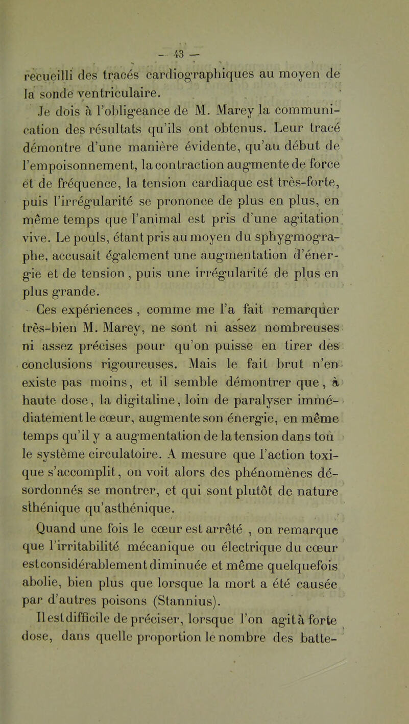 recueilli des tracés cardiogTaphiques au moyen de la sonde yentriculaire. Je dois à l'oblig-eance de M. Marey la communi- cation des résultats qu'ils ont obtenus. Leur tracé démontre d'une manière évidente, qu'au début de l'empoisonnement, lacontraction aug*mentede force et de fréquence, la tension cardiaque est très-forte, puis l'irrég'ularité se prononce de plus en plus, en même temps que l'animal est pris d'une ag'itation. vive. Le pouls, étant pris au moyen du sphyg-mog-ra- phe, accusait ég*alement une aug-mentation d'éner- g*ie et de tension, puis une irrég'ularité de plus en plus g-rande. Ces expériences , comme me Fa fait remarquer très-bien M. Marev, ne sont ni assez nombreuses ni assez précises pour qu'on puisse en tirer des- conclusions rig-oureuses. Mais le fait brut n'en- existe pas moins, et il semble démontrer que, à haute dose, la dig-italine, loin de paralyser immé- diatement le cœur, augmenteson énerg-ie, en même temps qu'il y a aug*mentation de la tension dans toù le système circulatoire. A mesure que l'action toxi- que s'accomplit, on voit alors des phénomènes dé- sordonnés se montrer, et qui sont plutôt de nature slhénique qu'asthénique. Quand une fois le cœur est arrêté , on remarque que l'irritabilité mécanique ou électrique du cœur estconsidérablementdiminuée et même quelquefois abolie, bien plus que lorsque la mort a été causée par d'autres poisons (Stannius). Il est difficile de préciser, lorsque l'on ag-ità forte dose, dans quelle proportion le nombre des batte-