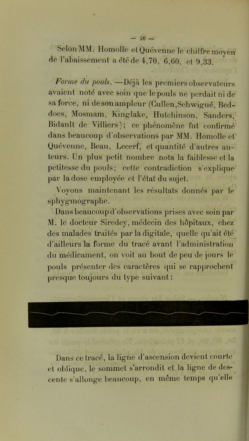 Selon MM. Homolle elQuévennele chiffre moyéiV de l'abaissement a été de 4,70, 6,60, et 9,33. Forme du pouls. —Déjà les premiers observateurs avaient noté avec soin que le pouls ne perdait ni de saforce, ni de son ampleur (Gullcn,Schwi^>'ué, Bed- does, Mosmam, King-lake, Hutchinson, Sanders,' Bidault de Villiers); ce phénomène fut confirmé dans beaucoup d'observations par MM. Homolle et Quévenne, Beau, Lecerf, et quantité d'autres au- teurs. Un plus petit nombre nota la faiblesse et la petitesse du pouls; cette contradiction s'explique par la dose employée et l'état du sujet. Voyons maintenant les résultats donnés par le sphygTOog'raphe. Dans beaucoup d'observations prises avec soin par M. le docteur Siredey, médecin des hôpitaux, chez des malades traités par la dig'itale, quelle qu'ait été d'ailleurs la forme du tracé avant l'administration du médicament, on voit au bout de peu de jours le pouls présenter dès caractères qui se rapprochent presque toujours du type suivant : Dans ce tracé, la lig-nè d'ascension devient courte et oblique, le sommet s'arrondit et la lig-ne de des- cente s'allong-e beaucoup, en même temps qu'elle