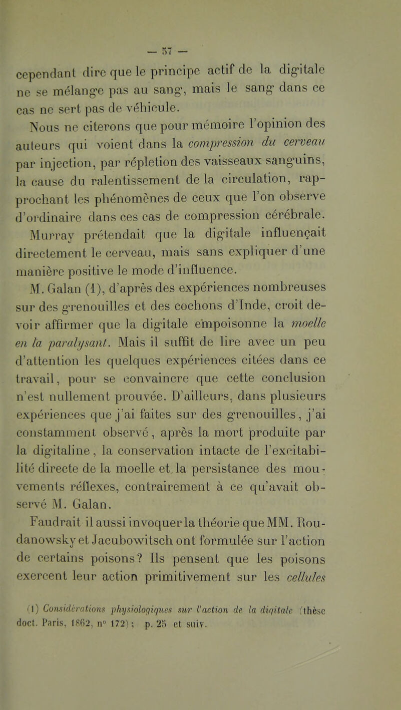 cependant dire que le principe actif de la dig'italc ne se mélang-e pas au sang», mais le sang- dans ce cas ne sert pas de véhicule. Nous ne citerons que pour mémoire l'opinion des auteurs qui voient dans la compression du cerveau par injection, par répletion des vaisseaux sang^uins, la cause du ralentissement de la circulation, rap- prochant les phénomènes de ceux que l'on observe d'ordinaire dans ces cas de compression cérébrale. Murray prétendait que la dig'italc influençait directement le cerveau, mais sans expliquer d'une manière positive le mode d'influence. M. Galan (1), d'après des expériences nombreuses sur des gTcnouilles et des cochons d'Inde, croit de- voir affirmer que la digitale empoisonne la moelle en la paralysant. Mais il suffît de lire avec un peu d'attention les quelques expériences citées dans ce travail, pour se convaincre que cette conclusion n'est nullement prouvée. D'ailleurs, dans plusieurs expériences que j'ai faites sur des grenouilles, j'ai constamment observé, après la mort produite par la digitaline, la conservation intacte de l'excitabi- lité directe de la moelle et la persistance des mou- vements réflexes, contrairement à ce qu'avait ob- servé M. Galan. Faudrait il aussi invoquer la théorie que MM. Rou- danowskyet Jacubow^itsch ont formulée sur l'action de certains poisons? Ils pensent que les poisons exercent leur action primitivement sur les cellules i\) Comidèralions physiolorjiqiies sur l'action de la diqitalc fthèse doct. Paris. 1862, n» 172); p. 2n et suiv.