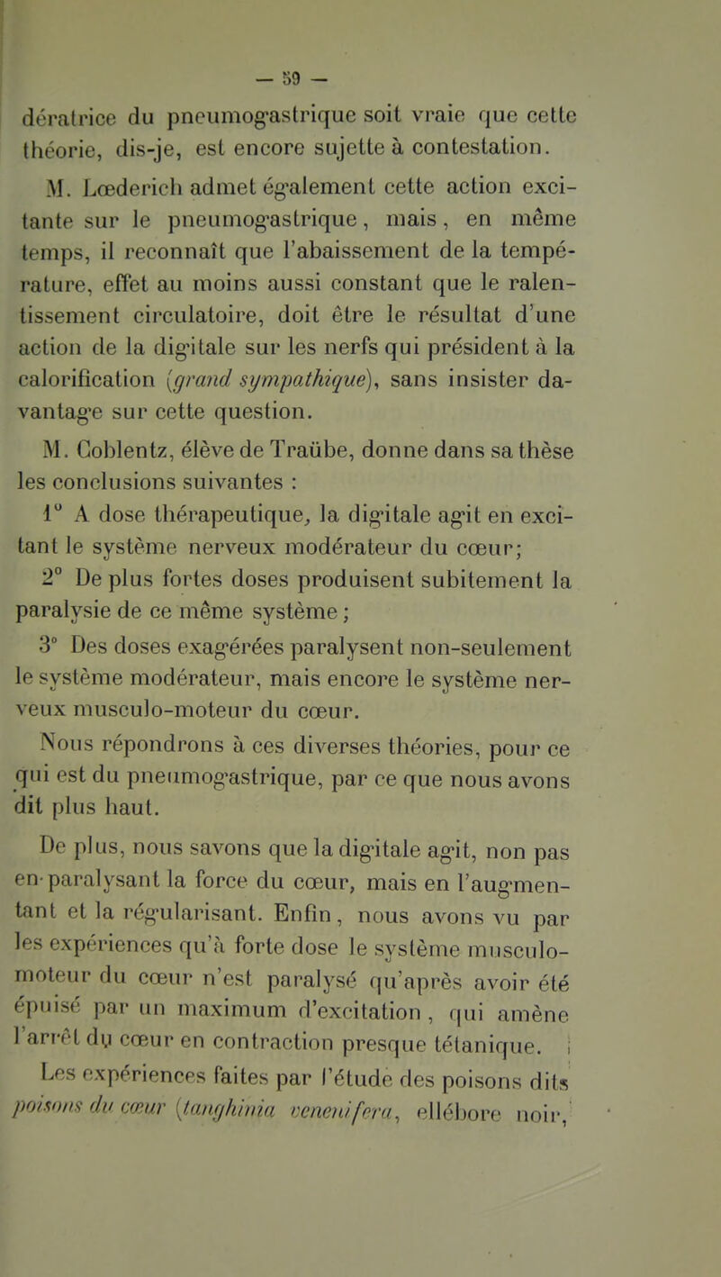 dératrice du pncumog'astrique soit vraie que cette théorie, dis-je, est encore sujette à contestation. M. Lœderich admet ég'alement cette action exci- tante sur le pneuniog^astrique, mais, en même temps, il reconnaît que l'abaissement de la tempé- rature, effet au moins aussi constant que le ralen- tissement circulatoire, doit être le résultat d'une action de la dig'itale sur les nerfs qui président à la calorifîcation [grand sympathique), sans insister da- vantag'e sur cette question. M. Goblentz, élève de Traûbe, donne dans sa thèse les conclusions suivantes : 1 A dose thérapeutique, la dig'itale ag-it en exci- tant le système nerveux modérateur du cœur; 2° De plus fortes doses produisent subitement la paralysie de ce même système ; 3 Des doses exag-érées paralysent non-seulement le système modérateur, mais encore le système ner- veux musculo-moteur du cœur. Nous répondrons à ces diverses théories, pour ce qui est du pneumog-astrique, par ce que nous avons dit plus haut. De plus, nous savons que la dig'itale ag*it, non pas en-paralysant la force du cœ.ur, mais en l'aug-men- tant et la rég-ularisant. Enfin, nous avons vu par les expériences qu'à forte dose le système musculo- moteur du cœur n'est paralysé qu'après avoir été épuisé par un maximum d'excitation , qui amène l'arrêt dy cœur en contraction presque tétanique. , Les expériences faites par l'étude des poisons dits poisons du cœur [lanfjhima veneiùfera, ellébore noir,