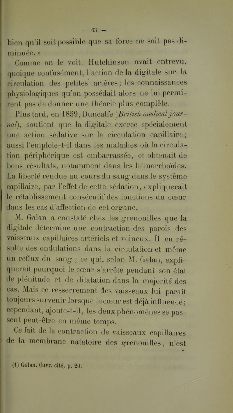 bien qu'il soit possible que sa force ne soit pas di- minuée. » Comme on le voit, Huicliinson avait entrevu, quoique confusément, l'action delà digûtale sur la circulation des petites artères; les connaissances physiologiques qu'on possédait alors ne lui permi- rent pas de donner une théorie plus complète. Plus tard, en 1859, Duncalfe {British médical, jour- nal), soutient (|ue la dig'itale exerce spécialement une action sédative sur la circulation capillaire; aussi l'emploie-t-il dans les maladies où la circula- tion périphérique est embarrassée, et obtenait de bons résultats, notamment dans les hémorrhoïdes. La liberté rendue au cours du sang' dans le système capillaire, par l'effet de cette sédation^ expliquerait le rétablissement consécutif des fonctions du cœur dans les cas d'afPection de cet org^ane. M. Galan a constaté chez les g'renouilles que la dig^itale détermine une contraction des parois des vaisseaux capillaires artériels et A^eineux. Il en ré- sulte des ondulations dans la circulation et même un reflux du sang- ; ce qui, selon M. Galan, expli- querait pourquoi le cœur s'arrête pendant son état de plénitude et de dilatation dans la majorité des cas. Mais ce resserrement des vaisseaux lui paraît toujours survenir lorsque le cœur est déjà influencé; cependant, ajoute-t-il, les deux phénomènes se pas- sent peut-être en même temps. Ce fait de la contraction de vaisseaux capillaires de la membrane natatoire des g-renouilles, n'est (i) Galan. Ouvr. cité, p. 20.