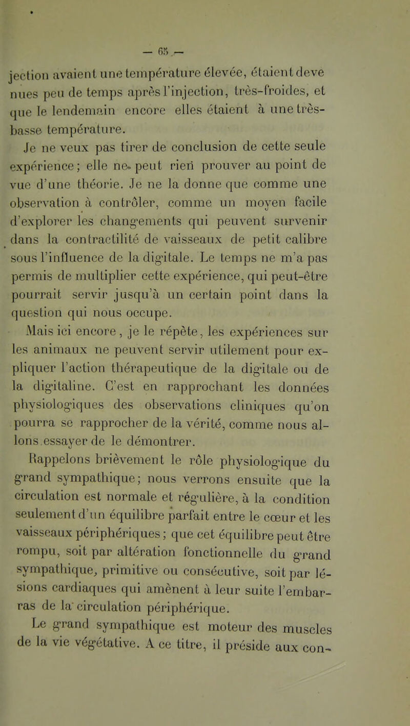 — fi) — jection avaient une température élevée, étaientdeve nues peu de temps après l'injection, très-froides, et que le lendemain encore elles étaient à une très- basse température. Je ne veux pas tirer de conclusion de cette seule expérience; elle ne. peut rieri prouver au point de vue d'une théorie. Je ne la donne que comme une observation à contrôler, comme un moyen facile d'explorer les chang-ements qui peuvent survenir dans la contractilité de vaisseaux de petit calibre sous l'influence de ladig-itale. Le temps ne m'a pas permis de multiplier cette expérience, qui peut-être pourrait servir jusqu'à un certain point dans la question qui nous occupe. Mais ici encore, je le répète, les expériences sur les animaux ne peuvent servir utilement pour ex- pliquer l'action thérapeutique de la dig-itale ou de la dig'italine. C'est en rapprochant les données physiolog'iques des observations cliniques qu'on pourra se rapprocher de la vérité, comme nous al- lons essayer de le démontrer. Rappelons brièvement le rôle physiologique du g-rand sympathique; nous verrons ensuite que la circulation est normale et rég'ulière, à la condition seulement d'un équilibre parfait entre le cœur et les vaisseaux périphériques ; que cet équihbre peut être rompu, soit par altération fonctionnelle du g-rand sympathique, primitive ou consécutive, soit par lé- sions cardiaques qui amènent à leur suite l'embar- ras de la circulation périphérique. Le grand sympathique est moteur des muscles de la vie végétative. A ce titre, il préside aux con-^