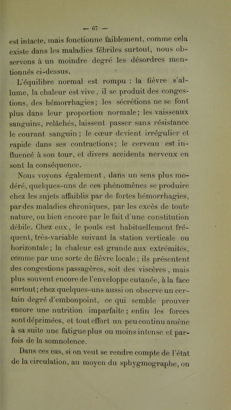 est intacte, mais fonctionne faiblement, comme cela existe dans les maladies fébriles surtout, nous ob- servons à un moindre deg-ré les désordres men- tionnés ci-dessus. L'équilibre normal est rompu : la fièvre s'al- lume, la chaleur est vive, il se produit des cong^es- tions, des hémorrhag-ies ; les sécrétions ne se font plus dans leur proportion normale ; les vaisseaux sang-uins, relâchés, laissent passer sans résistance le courant sang-uin ; le cœur devient irrég-ulier et rapide dans ses contractions; le cerveau est in- fluencé à son tour, et divers accidents nerveux en sont la conséquence. Nous voyons ég-alement, dans un sens plus mo- déré, quelques-uns de ces phénomènes se produire chez les sujets affaiblis par de fortes hémorrhagies, par des maladies chroniques, par les excès de toute nature, ou bien encore par le fait d'une constitution débile. Chez eux, le pouls est habituellement fré- quent, très-variable suivant la station verticale ou horizontale; la chaleur est g-randeaux extrémités, comme par une sorte de fièvre locale ; ils présentent des cong-estions passag-ères, soit des viscères , mais plus souvent encore de l'enveloppe cutanée, à la face surtout; chez quelques-uns aussi on observe un cer- tain deg-ré d'embonpoint, ce qui semble prouver encore une nutrition imparfaite ; enfin les forces sont déprimées, et tout effort un peu continu amène à sa suite une fatig-ueplus ou moins intense et par- fois de la somnolence. Dans ces cas, si on veut se rendre compte de l'état de la circulation, au moyen du sphyg-mog'raphe, on