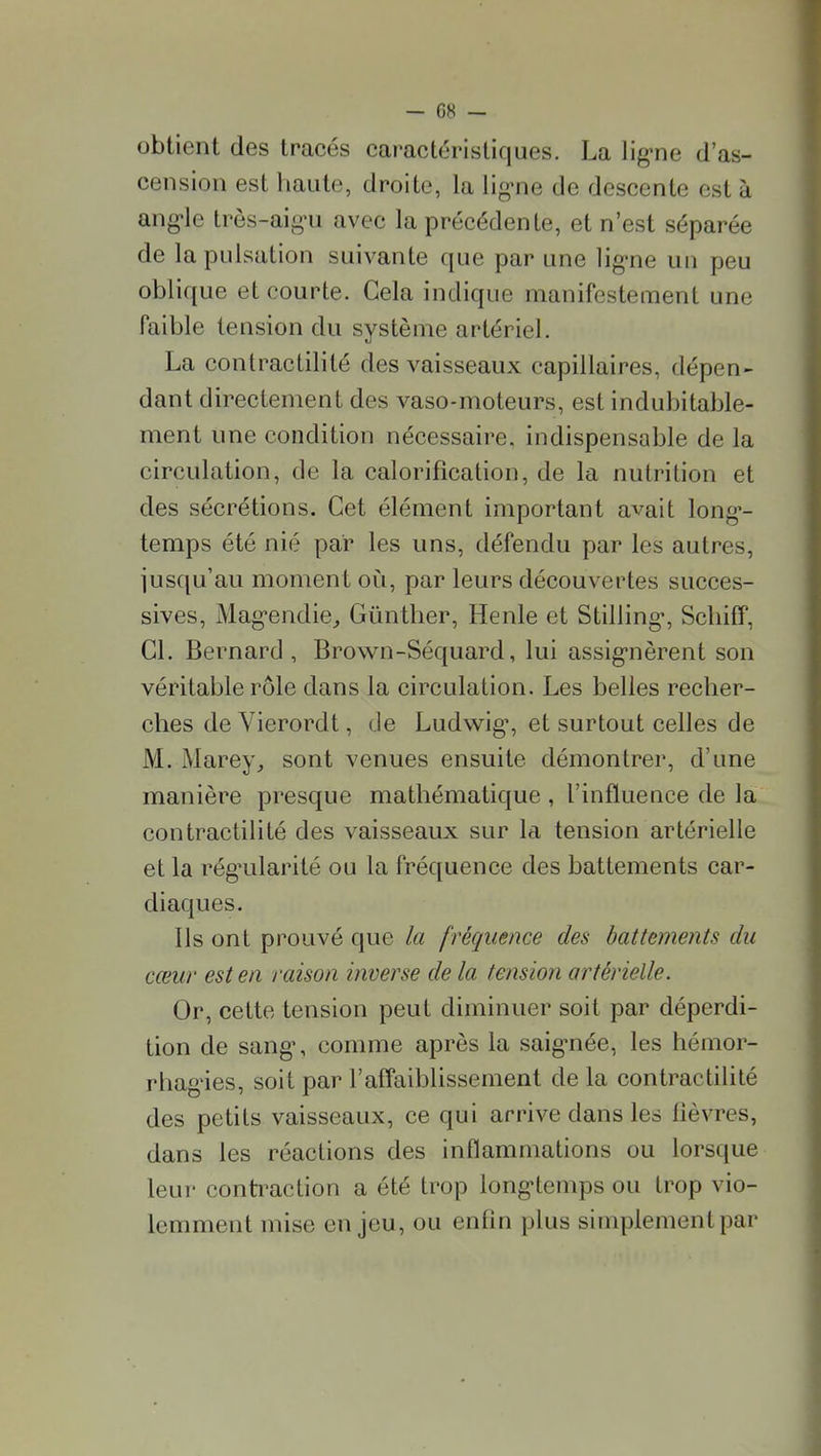 obtient des tracés caractéristiques. La lig-ne d'as- cension est haute, droite, la lig^ne de descente est à ang^le très-aig-u avec la précédente, et n'est séparée de 1 a pulsation suivante que par une lig-ne un peu oblique et courte. Gela indique manifestement une faible tension du système artériel. La contractilité des vaisseaux capillaires, dépen- dant directement des vaso-moteurs, est indubitable- ment une condition nécessaire, indispensable de la circulation, de la calorification, de la nutrition et des sécrétions. Cet élément important avait long'- temps été nié par les uns, défendu par les autres, jusqu'au moment où, par leurs découvertes succes- sives, Mag'endie^ Gûnther, Henle et Stilling-, Schilf, Cl. Bernard , Brown-Séquard, lui assig-nèrent son véritable rôle dans la circulation. Les belles recher- ches de Vierordt, de Ludwig, et surtout celles de M, Marey^ sont venues ensuite démontrer, d'une manière presque mathématique , l'influence de la contractilité des vaisseaux sur la tension artérielle et la rég'ularité ou la fréquence des battements car- diaques. Ils ont prouvé que la fréquence des battements du cœur est en raison inverse de la tension artérielle. Or, cette tension peut diminuer soit par déperdi- tion de sang\ comme après la saig'née, les hémor- rhag'ies, soit par l'affaiblissement de la contractilité des petits vaisseaux, ce qui arrive dans les fièvres, dans les réactions des inflammations ou lorsque leur conti^action a été trop long'temps ou trop vio- lemment mise enjeu, ou enfin plus simplement par