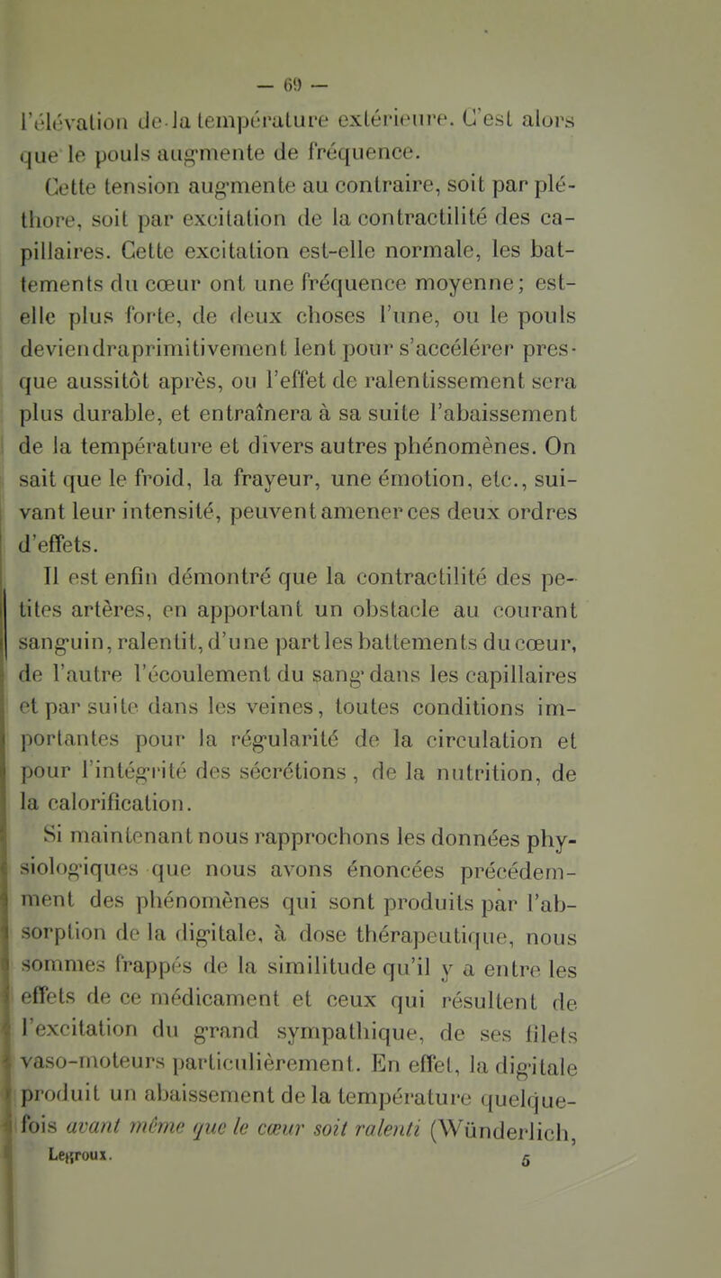 rt'h'valioii de Ja température extérieure. C'est alors que le pouls aug-meute de fréquence. Cette tension aug-mente au contraire, soit par plé- thore, soit par excitation de la contractilité des ca- pillaires. Cette excitation est-elle normale, les bat- tements du cœur ont une fréquence moyenne; est- elle plus forte, de deux choses l'une, ou le pouls deviendraprimitivement lent pour s'accélérer pres- que aussitôt après, ou l'effet de ralentissement sera plus durable, et entraînera à sa suite l'abaissement j de la température et divers autres phénomènes. On j sait que le froid, la frayeur, une émotion, etc., sui- vant leur intensité, peuvent amener ces deux ordres d'effets. Il est enfin démontré que la contractilité des pe- I tites artères, en apportant un obstacle au courant sang-uin, ralentit, d'une parties battements du cœur, de l'autre l'écoulement du sang* dans les capillaires et par suite dans les veines, toutes conditions im- portantes pour la rég-ularité de la circulation et pour l'intég-rité des sécrétions, de la nutrition, de la calorification. Si maintenant nous rapprochons les données phy- siologiques que nous avons énoncées précédem- ment des phénomènes qui sont produits par l'ab- sorption de la dig-itale, à dose thérapeutique, nous sommes frappés de la similitude qu'il y a entre les I effets de ce médicament et ceux qui résultent de l'excitation du g-rand sympathique, de ses filets r vaso-moteurs particulièrement. En effet, la digitale produit un abaissement de la température quelque- fois avant même que le cœur soit ralenti (Wundei-lich, Lejîfoux. 5