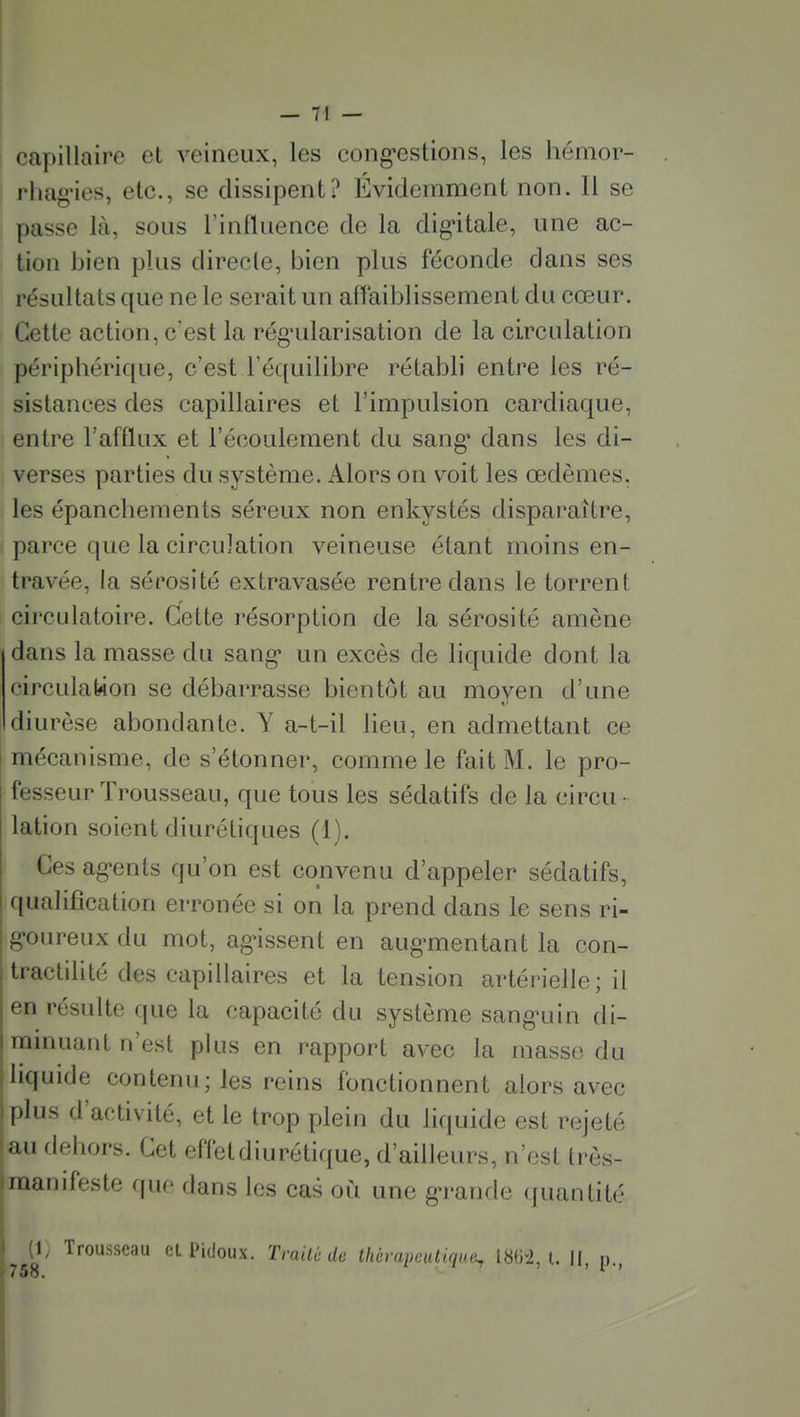 capillaire et veineux, les cong*estions, les hémor- rliag'ies, etc., se dissipent? Évidemment non. Il se passe là, sous l'influence de la digitale, une ac- tion bien plus directe, bien plus féconde dans ses résultats que ne le serait un affaiblissement du cœur. Cette action, c'est la rég-ularisation de la circulation périphérique, c'est l'équilibre rétabli entre les ré- sistances des capillaires et l'impulsion cardiaque, entre l'afflux et l'écoulement du sang' dans les di- verses parties du système. Alors on voit les œdèmes, les épanchements séreux non enkystés disparaître, parce que la circulation veineuse étant moins en- travée, la sérosité extravasée rentre dans le torrent circulatoire. Cette résorption de la sérosité amène dans la masse du sang* un excès de liquide dont la circulation se débarrasse bientôt au moven d'une diurèse abondante. Y a-t-il lieu, en admettant ce mécanisme, de s'étonner, comme le fait M. le pro- fesseur Trousseau, que tous les sédatifs de la circu - lation soient diurétiques (1). Ces ag-ents qu'on est convenu d'appeler sédatifs, qualification erronée si on la prend dans le sens ri- g-oureux du mot, ag'issent en aug-mentant la con- tractilité des capillaires et la tension artérielle; il en résulte que la capacité du système sang-uin di- ramuant n'est plus en rapport avec la masse du liquide contenu; les reins fonctionnent alors avec plus d'activité, et le trop plein du liquide est rejeté au dehors. Cet effetdiurétifjue, d'ailleurs, n'est trôs- raanifeste (|uc dans les cas où une g-rarule quantité i I (1, Trousseau et Pidoux. Traité de thérapeutiqini, 1862,1. II, p., i