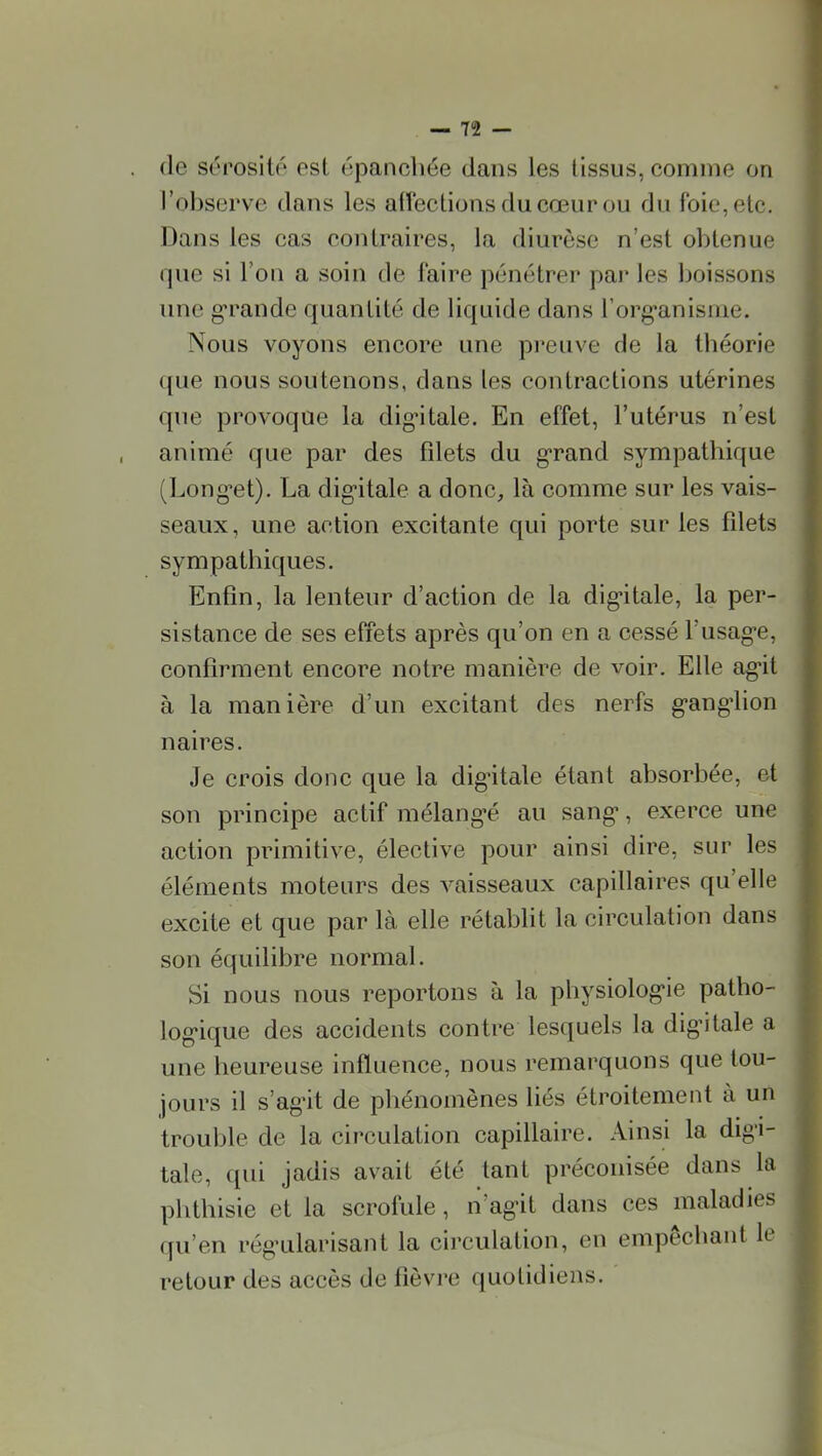 (le sérosité est épanchée dans les tissus, comme on l'observe clans les affections du cœur ou du foie, etc. Dans les cas contraires, la diurèse n'est obtenue que si l'on a soin de faire pénétrer par les boissons une g-rande quantité de liquide dans l'org-anisme. Nous voyons encore une preuve de la théorie que nous soutenons, dans les contractions utérines que provoque la digitale. En effet, l'utérus n'est animé que par des filets du g-rand sympathique (Long-et). La digitale a donc, là comme sur les vais- seaux , une action excitante qui porte sur les filets sympathiques. Enfin, la lenteur d'action de la digitale, la per- sistance de ses effets après qu'on en a cessé Fusag-e, confirment encore notre manière de voir. Elle ag'it à la manière d'un excitant des nerfs g-ang-lion n aires. Je crois donc que la dig-itale étant absorbée, et son principe actif mélangée au sang*, exerce une action primitive, élective pour ainsi dire, sur les éléments moteurs des vaisseaux capillaires qu'elle excite et que par là elle rétablit la circulation dans son équilibre normal. Si nous nous reportons à la physiolog-ie patho- log'ique des accidents contre lesquels la digitale a une heureuse influence, nous remarquons que tou- jours il s'agnt de phénomènes liés étroitement à un trouble de la circulation capillaire. Ainsi la digi- tale, qui jadis avait été tant préconisée dans la phthisie et la scrofule, n'ag-it dans ces maladies qu'en rég'ularisant la circulation, en empêcbant le retour des accès de fièvre quotidiens.