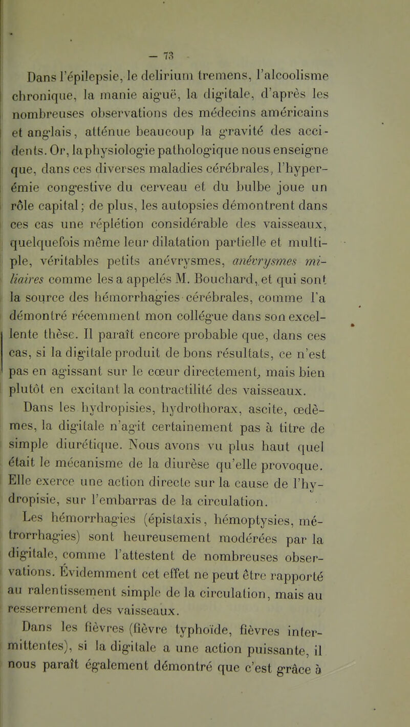 Dans l'épilepsie, le deliriuni Ireniens, l'alcoolisme chronique, la manie aig'uë, la dig'itale, d'après les nombreuses observations des médecins américains et ang'lais, atténue beaucoup la g'ravité des acci- dents. Or, laphysiolog-ie patholog'ique nous enseig-ne que, dans ces diverses maladies cérébrales, l'hyper- émie cong-estive du cerveau et du bulbe joue un rôle capital; de plus, les autopsies démontrent dans ces cas une réplétion considérable des vaisseaux, 1 quelquefois même leur dilatation partielle et multi- I pie, véritables petits anévrysmes, anévrysmes mi- liaires comme lésa appelés M. Bouchard, et qui sont la source des hémorrhag-ies cérébrales, comme l'a démontré récemment mon collég'ue dans son excel- lente thèse. Il paraît encore probable que, dans ces cas, si la dig'itale produit de bons résultats, ce n'est pas en agissant sur le cœur directement^ mais bien I plutôt en excitant la contractilité des vaisseaux. Dans les hydropisies, hydrothorax, ascite, œdè- mes, la digitale n'ag-it certainement pas à titre de I simple diurétique. Nous avons vu plus haut quel était le mécanisme de la diurèse qu'elle provoque, i Elle exerce une action directe sur la cause de l'hy- dropisie, sur l'embarras de la circulation. Les hémorrhag'ies (épistaxis, hémoptysies, mé- trorrhag-ies) sont heureusement modérées par la I dig'itale, comme l'attestent de nombreuses obser- I valions. Evidemment cet effet ne peut être rapporté I au ralentissement simple de la circulation, mais au ! resserrement des vaisseaux. Dans les fièvres {fièvre typhoïde, fièvres inter- mittentes), si la digitale a une action puissante, il nous paraît ég-alement démontré que c'est grâce à