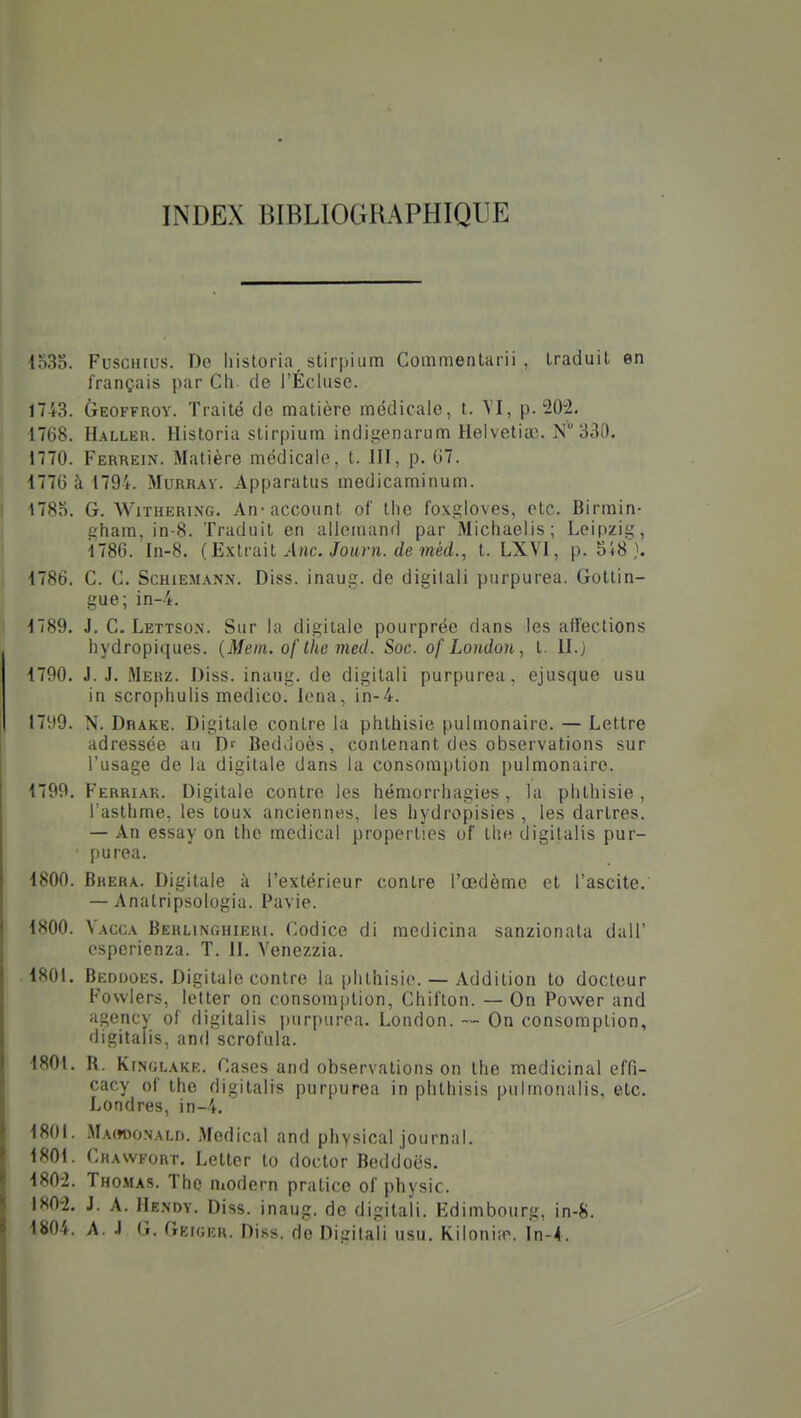 INDEX BIBLIOGRAPHIQUE io3S. FuscHfus. De liistoria slirpiiim Commentarii , traduit en français par Cli de l'Écluse. 1743. Geoffroy. Traité de matière médicale, t. p. 202. 1768. H.\LLEU. Historia stirpium indigenarum Helvetiae. N 330. 1770. Ferrein. Matière médicale, t. III, p. G7. 1776 à 1794. Murr.w. Apparatus medicaminum. 1785. G. WiTHERiNG. An-account of tlie foxgloves, etc. Birmin- gham, in-8. Traduit en allemand par Michaelis; Leipzig, 1786. In-8. {Exlviùl Ane. Jouni. de méd., t. LXVl, p. 5i8 }. 1786. C. C. ScHiEM.\NN. Diss. inaug. de digitali purpurea. Gottin- gue; in-4. 1789. J. C. Lettso.n. Sur la digitale pourprée dans les affections hydropiques. {Mem. of Ihe med. Soc. ofLondon, t. II.} 1790. J. J. Mehz. Diss. inaiig. de digitali purpurea, ejusque usu in scrophulis medico. lena, in-4. 1799. N. Drake. Digitale contre la phthisie pulmonaire. — Lettre adressée au Df Beddoès, contenant des observations sur l'usage de la digitale dans la consomption pulmonaire. 1799. Ferriar. Digitale contre les hémorrhagies , la plithisie, l'asthme, les toux anciennes, les hydropisies , les dartres. — An essay on the médical properties of Ihe digitalis pur- ()urea. ISOO. Bhera. Digitale à l'extérieur contre l'œdème et l'ascite. — Anatripsologia. Pavie. 1800. Vacca Berlinchieri. Codice di medicina sanzionata dall' espcrienza. T. H. Yenezzia. 1801. Beddoes. Digitale contre la phthisie. — Addition to docteur Fowlers, letter on consomption, Chifton. — On Power and agency of digitalis purpurea. London. — On consomption, digitalis, and scrofula. 1801. R. KmGLAKR. Cases and observations on the médicinal effi- cacy of the digitalis purpurea in phlhisis pulmonalis, etc. Londres, in-4. 1801. MAffooNALD. Médical and physical journal. 1801. Chawfort. Letter to doctor Beddoës. 1802. Thomas. The niodern pratice of physic. 1802. J. A. Hendy. Diss. inaug. de digitali. Edimbourg, in-8. 1804. A. J G. Geiger. Diss. de Digitali usu. Kilonitr. In-4.