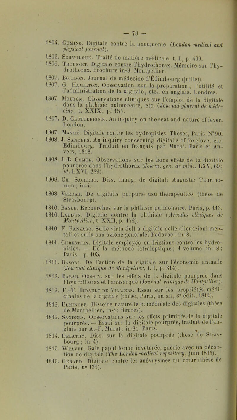 1804. CuMiNG. Digitale contre la pneumonie (London médical and physical journal). l8()o. ScHwiLGUii. Traitë de matière médicale, t. I, p. i09. ■1806. TnoussET. Digitale contre l'hydrothorax. Mémoire sur l'Iiy- drothorax, brochure in-8. Montpellier. 1807. BoiLuoN. Journal de médecine d'Édimbourg (juillet). 1807. G. IIamilton. Observation sur la préparation, Futilité et l'administration de la digitale, etc., en anglais. Londres. 1807. Mouton. Observations cliniques sur l'emploi de la digitale dans la phtliisie pulmonaire, etc. (Journal qénèral de méde- cine., t. XXIX, p. 15). 1807. D. Clutterbuck. An inquiry on theseat and nature of fever, London. 1807. Mavké. Digitale contre les hydropisies. Thèses, Paris. N°90. 1808. J. Sanders. An inquiry concerning digitalis of foxglove, etc. Edimbourg. Traduit en français par Murât. Paris et An- vers, 1812. 1808. J.-B. Comte. Observations sur les bons effets de la digitale pourprée dans l'hydrothorax (Journ. gèn. de mèd., LXV, 69; id. LX\1, 289j. 1808. Ch. Sachero. Diss. inaug. de digitali Augustae Taurino- rum ; in-i. 1808. Verdat. De digitalis purpura; usu Iherapeutico (thèse de Strasbourg). 1810. Bayle. Recherches sur la phthisie pulmonaire. Paris, p. 118. 1810. Laudun. Digitale contre la phthisie {Annales cliniques de Montpellier, t. XXH, p. 172). 1810. F. Fanzago. Sulle virtu dell a digitale nelle alienazioni men- tali et sulla sua azione générale. Padovae; in-8. 1811. Chresïiex. Digitale employée en frictions contre les hydro- pisies. — De la méthode iatraleptique ; 1 volume in-8; • Paris, p. 105. 1811. Rasor[. De l'action de la digitale sur l'économie animale {Journal clinique de Montpellier, t. I, p. 314). 1812. Babab. Observ, sur les effets de la digitale pourprée dans l'hydrothorax et l'anasarque {Journal clinique de Montpellier). 1812. F.-T. Bidault DE ViLLiERS. Essai sur les propriétés médi- cinales de la digitale (thèse, Paris, an xri, édit., 1812). 1812. Elminger. Histoire naturelle et médicale des digitales (thèse de Montpellier, in4; figures). 1812. Sanders. Observations sur les eff'ets primitifs de la digitale pourprée. — Essai sur la digitale pourprée, traduit de l'an- glais par A.-F. Murât : in-8; Paris. 1814. Delathy. Diss. sur la digitale pourprée (thèse de Stras- bourg ; in-4). 1815. Weaver. Gale papuliforme invétérée, guérie avec un décoc- tion de digitale {The London médical repository, juin 1815). 1819. Gérard, bi'^iitalo contre les anévrysmes du cœur (thèse de Paris, no lîil).