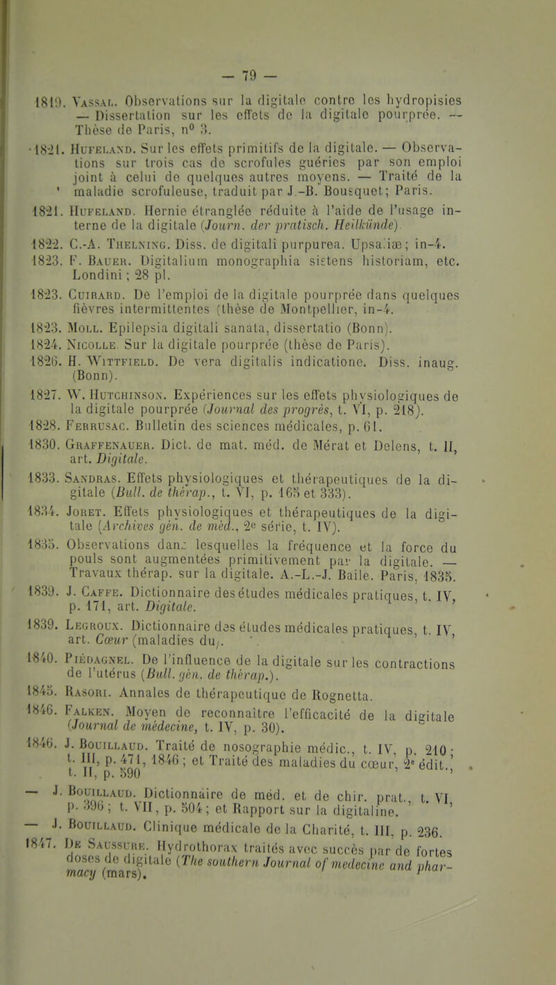 1811). Vassal. Observations sur la digitalo contre les liydropisies — Dissertation sur les effets de la digitale pourprée. — Thèse de Paris, n» •18-21. HuFELAND. Sur les effets primitifs de la digitale. — Observa- lions sur trois cas de scrofules guéries par son emploi joint à celui do quelques autres moyens. — Traité de la ' maladie scrofuleuse, traduit par J -B.Bousquet; Paris. i821. lIiiFEi.A\D. Hernie étranglée réduite à l'aide de l'usage in- terne de la digitale {Journ. der pratisch. Heilkiinde) 1822. C.-A. Thelnixg. Diss. de digitali purpurea. Upsaiiae; in-4. 1823. V. Bauek. Digitalium monographia sistens historiam, etc. Londini ; 28 pl. 1823. Cuirahd. De l'emploi de la digitale pourprée dans quelques fièvres intermittentes (thèse de Alontpellier, in-4. 1823. MoLL. Epilepsia digitali sanata, dissertatio (Bonn). 1824. NicoLLE. Sur la digitale pourprée (thèse do Paris). 1826. H. WiTTFiELD. De vera digitalis indicationc. Diss. inaug. (Bonn). 1827. \V. IIuTCHiNso\. Expériences sur les effets physiologiques de la digitale pourprée (Journal des progrès, t. VI, p. 218). 1828. Ferrusac. Bulletin des sciences médicales, p. 61. 1830. Graffenauer. Dict. de mat. méd. de Mérat et Delens, t. 11, art. Digitale. 1833. Sa.ndras. Effets physiologiques et thérapeutiques de la di- gitale {Bull, de thé'rap., t. VI, p. 16oet 333). 1834. JoRET. Effets physiologiques et thérapeutiques de la digi- tale [Archives gén. de méd., 2e série, t. IV}. 1835. Observations dan: lesquelles la fréquence et la force du pouls sont augmentées primitivement par la digitale. — Travau.v thérap. sur la digitale. A.-L.-J. Baile. Paris, 1835. 1839. J. Gaffe. Dictionnaire des études médicales pratiques t IV p. 171, art. Digitale. i > • » 1839. Legroux. Dictionnaire des études médicales pratiques t. IV art. Cœitr (maladies du;. ' n » • > 1-840. PiÈoAONEL. De l'influence de la digitale sur les contractions de l'utérus {Bull.gèn. de thérap.). 1845. Rasori. Annales de thérapeutique de Rognetta. 1846. Falkex. Moyen de reconnaître l'efficacité de la digitale (Journal de médecine, t. IV, p. 30). 1846. J. Bouillaud. Traité de nosographie médic, t. IV p 210- t. III, p. 471, 1846 ; et Traité des maladies du cœur, 2«édit ' t. Il, p. o90 ' — J. Bouillaud. Dictionnaire de méd. et de chir nrat t VI p. 396; t. VII, p. 504; et Rapport sur la digitaline. ' ' ' — J. BouiLLAun. Clinique médicale de la Charité, t. HI, p. 236. 1847. De Saussi:iîk. Hydrolhorax traités avec succès par'de fortes doses de digitale {Tlie soulhern Journal af médecine and phar- macy (mars).