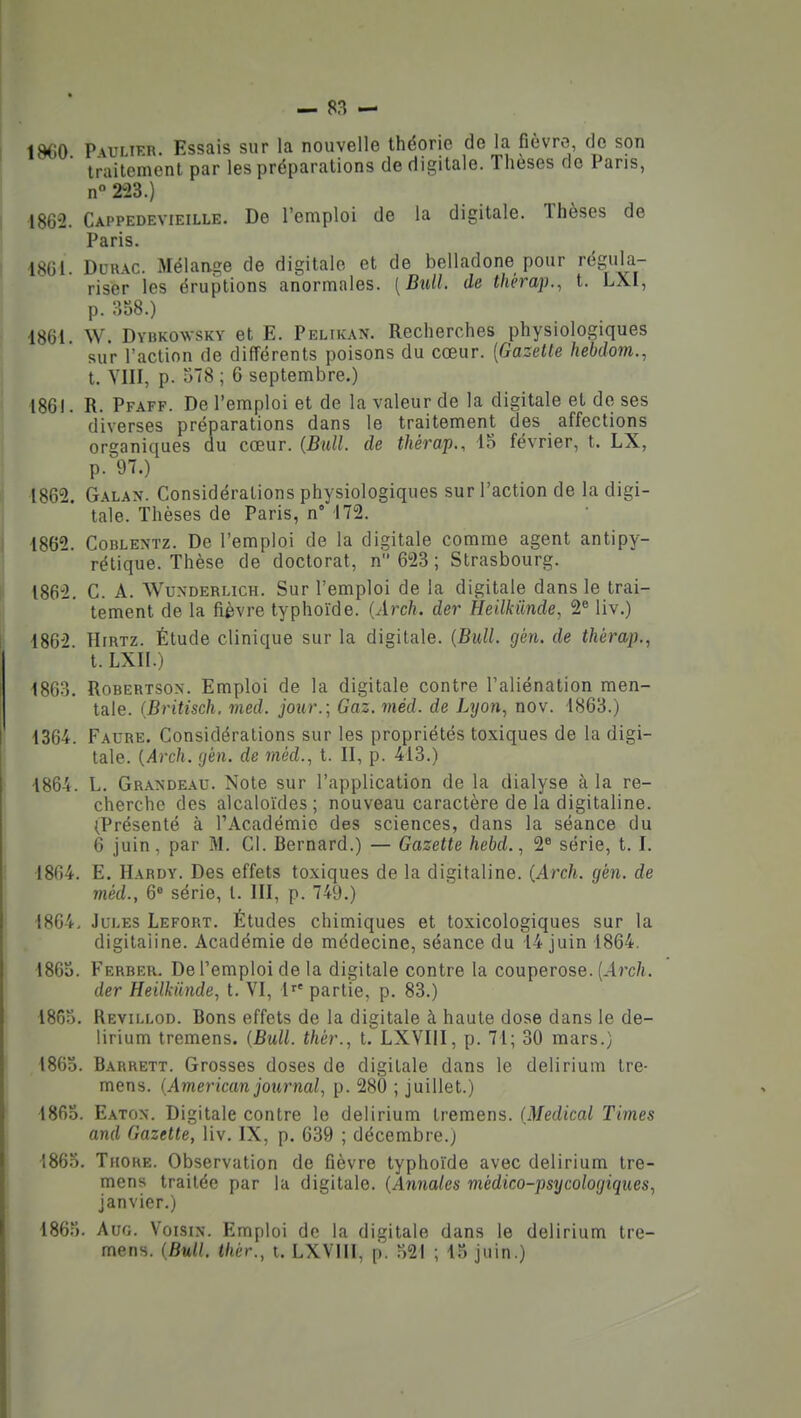 1860 P\uLiRR. Essais sur la nouvelle théorie de la fièvre, de son traitement par les préparations de digitale. Thèses do Pans, n 223.) 1862. Cappedevieille. De l'emploi de la digitale. Thèses de Paris. 18GI. DuuAC. Mélansie de digitale et de belladone pour régula- riser les éruptions anormales. [B^ill. de thérap., t. LXI, p. :^o8.) 1861. W. Dvukowskv et E. Pelikan. Recherches physiologiques sur l'action de différents poisons du cœur. {Gazette hebdom., t. YIII, p. 378 ; 6 septembre.) 1861. R. Pfaff. De l'emploi et de la valeur de la digitale et de ses diverses préparations dans le traitement des affections organiques du cœur. (Bull, de thérap., 15 février, t. LX, p. 97.) 1862. Galan. Considérations physiologiques sur l'action de la digi- tale. Thèses de Paris, n' 172. 1862. CoBLENTZ. De l'emploi de la digitale comme agent antipy- rétique. Thèse de doctorat, n 623; Strasbourg. 1862. C. A. WuNDERLicH. Sur l'emploi de la digitale dans le trai- tement de la fièvre typhoïde. {Arch. der Heilkiinde, 2« liv.) 1862 HiRTz. Étude clinique sur la digitale. {Bull. gén. de thérap.^ t. LXII.) 1863. RoBERTSON. Emploi de la digitale contre l'aliénation men- tale. {Britisch, med. jour.; Gaz. méd. de Lyon., nov. 1863.) 1364. Faure. Considérations sur les propriétés toxiques de la digi- tale. {Arch. (j'en, de méd., t. II, p. 413.) 1864. L. Grandeau. Note sur l'application de la dialyse à la re- cherche des alcaloïdes; nouveau caractère de la digitaline. (Présenté à TAcadémie des sciences, dans la séance du 6 juin, par M. Cl. Bernard.) — Gazette hebd., 2 série, t. I. 1864. E. Hardy. Des effets toxiques de la digitaline. (Arch. gén. de méd., 6» série, t. III, p. 749.) 1864, Jules Lefort. Études chimiques et toxicologiques sur la digitaline. Académie de médecine, séance du 14 juin 1864. 18GS. Ferrer. De l'emploi de la digitale contre la couperose. {Arch. der Heilkilnde, t. VI, 1^' partie, p. 83.) 1863. Revii.lod. Bons effets de la digitale à haute dose dans le de- lirium tremens. {Bull, thér., t. LXVIII, p. 71; 30 mars.) 1863. Barrett. Grosses doses de digitale dans le delirium tre- mens. (American journal, p. 280 ; juillet.) 1863. Eaton. Digitale contre le delirium tremens. (Médical Times and Gazette, liv. IX, p. 639 ; décembre.) 1863. TuoRE. Observation de fièvre typhoïde avec delirium tre- mens traitée par la digitale. {Annales médico-psycologiques, janvier.) 1863. AuG. Voisin. Emploi de la digitale dans le delirium tre- mens. (Bull, thér., i. LXVIII, p. 321 ; 15 juin.)