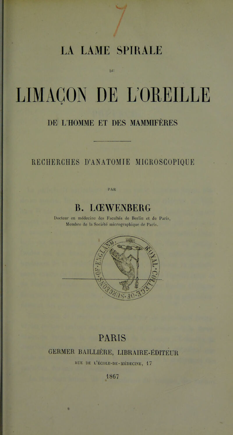 LA LAME SPIRALE Dn LIMAÇON DE L'OREILLE DE L'HOMME ET DES MAMMIFÈRES RECHERCHES D'ANATOMIE MICROSCOPIQUE l'AK B. LŒWENBERG Docteur en médecine des Fiicullés de Berlin et de Paris, Membre de la Société micrographique de Paris. PARIS GERMER BAILLIERE, LIBRAIRE-ÉDITEUR HUE DE L'ÉCOI.E-DE-MÉDECINE, 17 1867