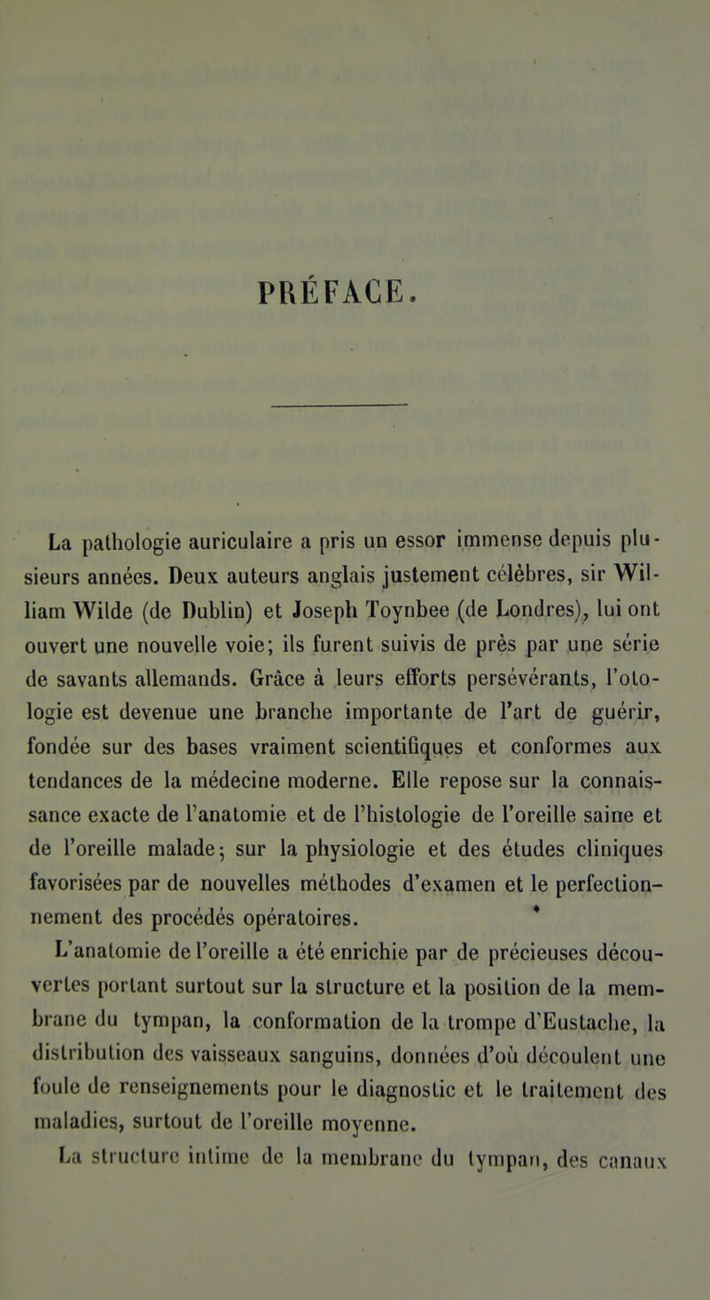 PRÉFACE. La pathologie auriculaire a pris un essor immense depuis plu- sieurs années. Deux auteurs anglais justement célèbres, sir Wil- liam Wilde (de Dublin) et Joseph ïoynbee (de Londres), lui ont ouvert une nouvelle voie; ils furent suivis de près par une série de savants allemands. Grâce à leurs efforts persévérants, l'oto- logie est devenue une branche importante de l'art de guérir, fondée sur des bases vraiment scientifiques et conformes aux tendances de la médecine moderne. Elle repose sur la connais- sance exacte de l'anatomie et de l'histologie de l'oreille saine et de l'oreille malade ; sur la physiologie et des études cliniques favorisées par de nouvelles méthodes d'examen et le perfection- nement des procédés opératoires. L'anatomie de l'oreille a été enrichie par de précieuses décou- vertes portant surtout sur la structure et la position de la mem- brane du tympan, la conformation de la trompe d'Eustache, la distribution des vaisseaux sanguins, données d'où découlent une foule de renseignements pour le diagnostic et le traitement des maladies, surtout de l'oreille moyenne. La structure intime de la membrane du tympan, des canaux