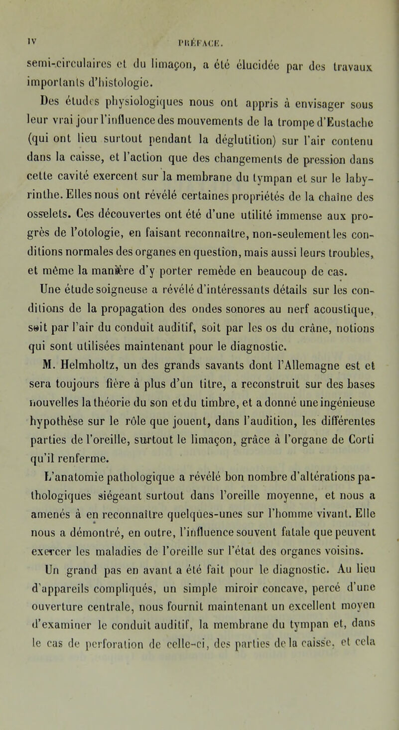 semi-circulaires et du limaçon, a été élucidée par des travaux importants d'histologie. Des éludes physiologiques nous ont appris à envisager sous leur vrai jour l'influence des mouvements de la trompe d'Euslache (qui ont lieu surtout pendant la déglutition) sur l'air contenu dans la caisse, et l'action que des changements de pression dans cette cavité exercent sur la membrane du tympan et sur le laby- rinthe. Elles nous ont révélé certaines propriétés de la chaîne des osselets. Ces découvertes ont été d'une utilité immense aux pro- grès de l'otologie, en faisant reconnaître, non-seulement les con- ditions normales des organes en question, mais aussi leurs troubles, et même la manière d'y porter remède en beaucoup de cas. Une étude soigneuse a révélé d'intéressants détails sur les con- ditions de la propagation des ondes sonores au nerf acoustique, seit par l'air du conduit auditif, soit par les os du crâne, notions qui sont utilisées maintenant pour le diagnostic. M. Helmholtz, un des grands savants dont l'Allemagne est et sera toujours fière à plus d'un titre, a reconstruit sur des bases nouvelles la théorie du son et du timbre, et adonné une ingénieuse hypothèse sur le rôle que jouent, dans l'audition, les différentes parties de l'oreille, surtout le limaçon, grâce à l'organe de Corli qu'il renferme. L'anatomie pathologique a révélé bon nombre d'altérations pa- thologiques siégeant surtout dans l'oreille moyenne, et nous a amenés à en reconnaître quelques-unes sur l'homme vivant. Elle nous a démontré, en outre, l'influence souvent fatale que peuvent exercer les maladies de l'oreille sur l'état des organes voisins. Un grand pas en avant a été fait pour le diagnostic. Au lieu d'appareils compliqués, un simple miroir concave, percé d'une ouverture centrale, nous fournit maintenant un excellent moyen d'examiner le conduit auditif, la membrane du tympan et, dans le cas de perforation de celle-ci, des parties delà caisse, et cela