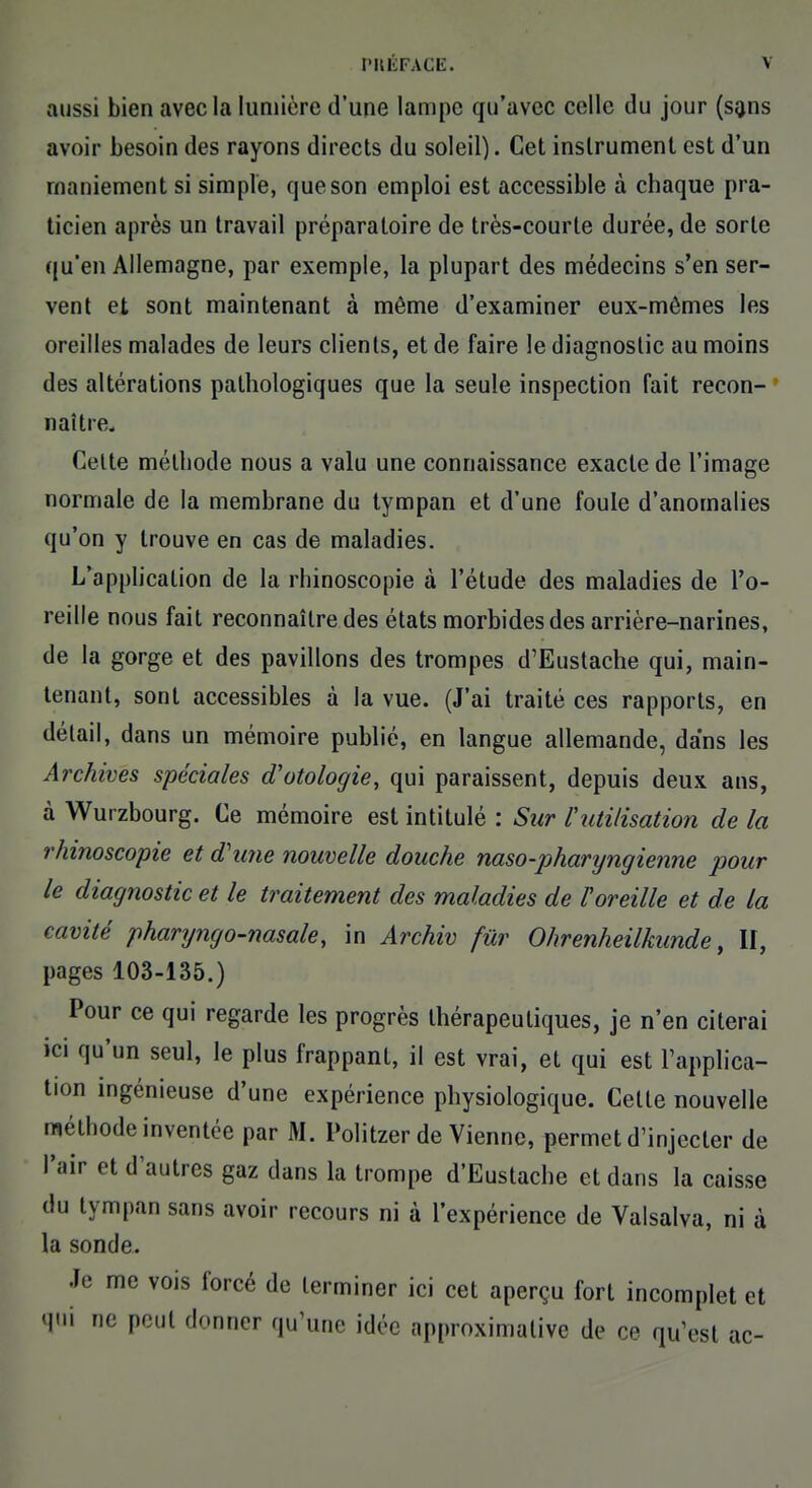 aussi bien avec la lumière d'une lampe qu'avec celle du jour (sans avoir besoin des rayons directs du soleil). Cet instrument est d'un maniement si simple, que son emploi est accessible à chaque pra- ticien après un travail préparatoire de très-courte durée, de sorte qu'en Allemagne, par exemple, la plupart des médecins s'en ser- vent et sont maintenant à môme d'examiner eux-mêmes les oreilles malades de leurs clients, et de faire le diagnostic au moins des altérations pathologiques que la seule inspection fait recon- naître. Celte méthode nous a valu une connaissance exacte de l'image normale de la membrane du tympan et d'une foule d'anomalies qu'on y trouve en cas de maladies. L'application de la rhinoscopie à l'étude des maladies de l'o- reille nous fait reconnaître des états morbides des arrière-narines, de la gorge et des pavillons des trompes d'Eustache qui, main- tenant, sont accessibles à la vue. (J'ai traité ces rapports, en détail, dans un mémoire publié, en langue allemande, dans les Archives spéciales cTotologie, qui paraissent, depuis deux ans, à Wurzbourg. Ce mémoire est intitulé : Sur Vutilisation de la rhinoscopie et d'une nouvelle douche naso-pharyngienne pour le diagnostic et le traitement des maladies de Toreille et de la cavité pharyngo-nasale, in Archiv fur Ohrenheilkunde, II, pages 103-135.) Pour ce qui regarde les progrès thérapeutiques, je n'en citerai ici qu'un seul, le plus frappant, il est vrai, et qui est l'applica- tion ingénieuse d'une expérience physiologique. Celte nouvelle méthode inventée par M. Politzer de Vienne, permet d'injecter de l'air et d'autres gaz dans la trompe d'Eustache et dans la caisse du tympan sans avoir recours ni à l'expérience de Valsalva, ni à la sonde. Je me vois forcé de terminer ici cet aperçu fort incomplet et qui ne peut donner qu'une idée approximative de ce qu'est ac-