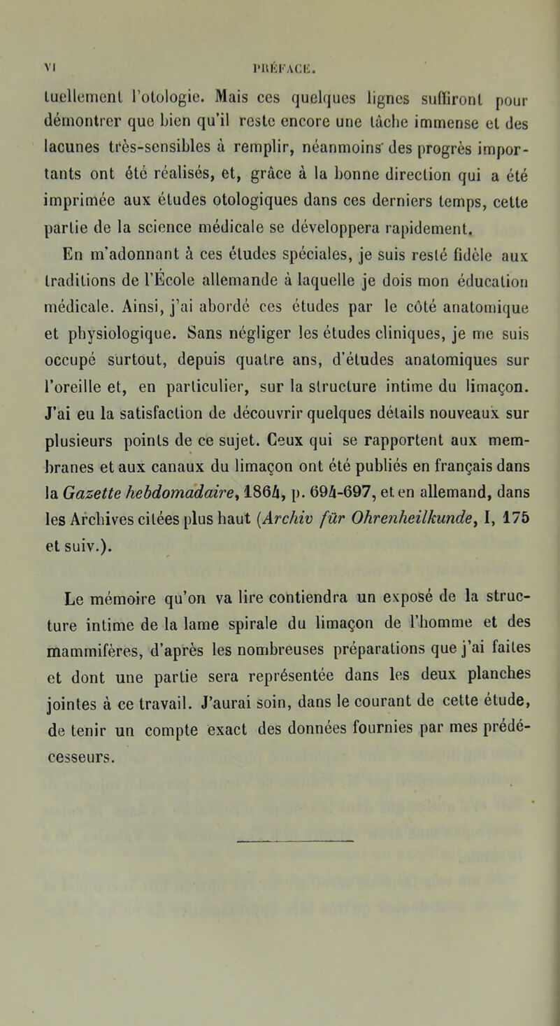 luellemcnt l'otologie. Mais ces quelques lignes suffiront pour démontrer que bien qu'il reste encore une lâche immense et des lacunes très-sensibles à remplir, néanmoins' des progrès impor- tants ont été réalisés, et, grâce à la bonne direction qui a été imprimée aux études otologiques dans ces derniers temps, cette partie de la science médicale se développera rapidement. En nïadonnant à ces éludes spéciales, je suis reslé fidèle aux traditions de l'Ecole allemande à laquelle je dois mon éducation médicale. Ainsi, j'ai abordé ces études par le côté anatomique et physiologique. Sans négliger les études cliniques, je me suis occupé surtout, depuis quatre ans, d'études anatomiques sur l'oreille et, en parliculier, sur la structure intime du limaçon. J'ai eu la satisfaction de découvrir quelques détails nouveaux sur plusieurs points de ce sujet. Ceux qui se rapportent aux mem- branes et aux canaux du limaçon ont été publiés en français dans la Gazette hebdomadaire^ 186A, p. 69A-697, et en allemand, dans les Archives citées plus haut (Archiv fur Ohrenheilkunde, I, 175 et suiv.). Le mémoire qu'on va lire contiendra un exposé de la struc- ture intime de la lame spirale du limaçon de l'homme et des mammifères, d'après les nombreuses préparations que j'ai failes et dont une partie sera représentée dans les deux planches jointes à ce travail. J'aurai soin, dans le courant de cette étude, de tenir un compte exact des données fournies par mes prédé- cesseurs.