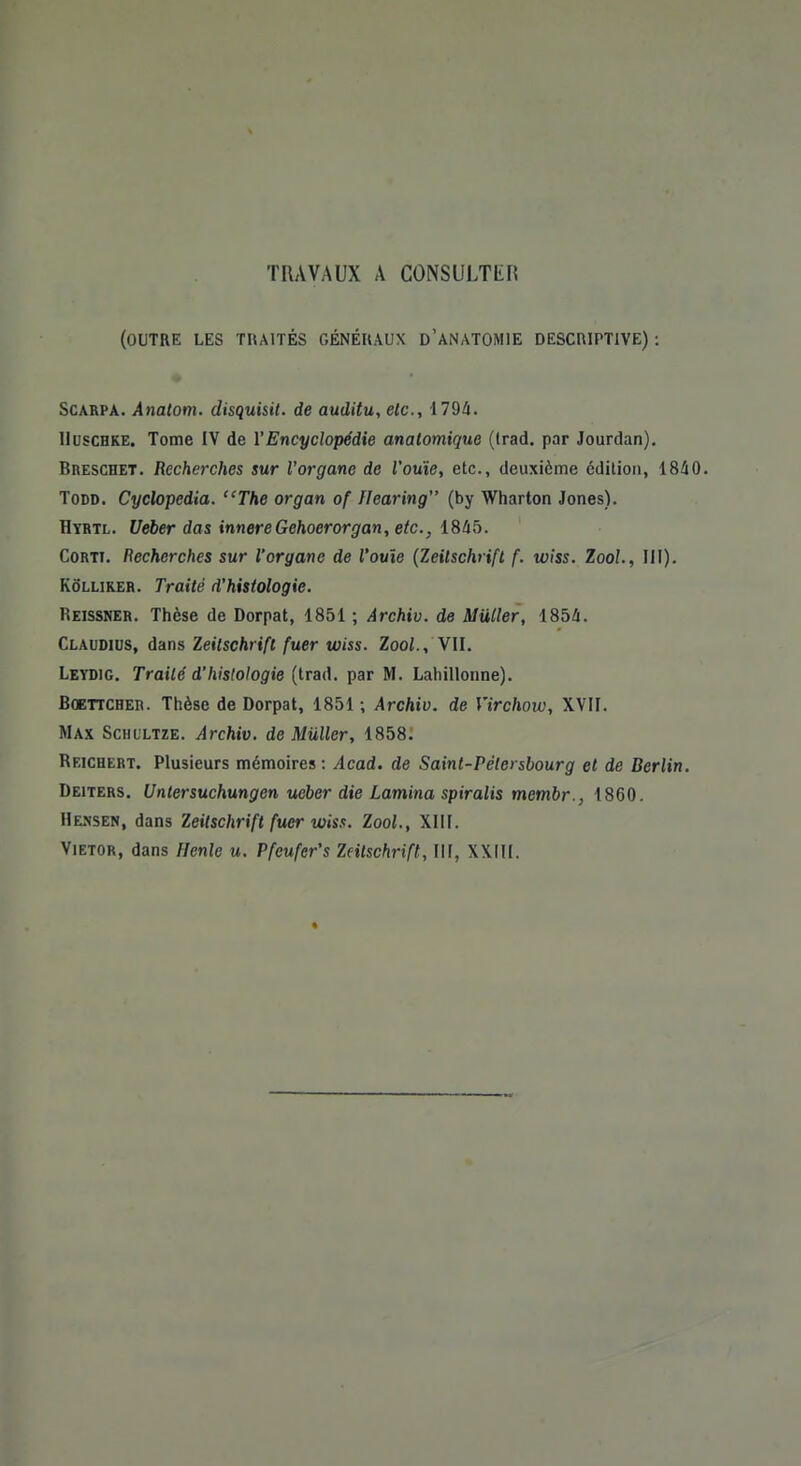 TRAVAUX A CONSULTER (OUTRE LES TRAITÉS GÉNÉRAUX D'ANATOMIE DESCRIPTIVE) : Scarpa. Anatom. disquisit. de auditu, etc., 1794. Uuschke. Tome IV de Y Encyclopédie anatomique (trad. par Jourdan). Breschet. Recherches sur l'organe de l'ouïe, etc., deuxième édition, 1840. Todd. Cyclopedia. The organ of flcaring (by Wharton Jones). Hyrtl. Ueber das innereGehoerorgan, etc., 1845. Corti. Recherches sur l'organe de l'ouïe (Zeitschrift f. wiss. Zool., III). Kôllirer. Traité d'histologie. Reissner. Thèse de Dorpat, 1851 ; Archiv. de Miiller, 1854. Claudius, dans Zeitschrift fuer wiss. Zool., VII. Leydig. Traité d'hislologie (trad. par M. Lahillonne). Boettcher. Thèse de Dorpat, 1851 ; Archiv. de Virchow, XVII. Max Schultze. Archiv. de Miiller, 1858. Reichert. Plusieurs mémoires : Acad. de Saint-Pétersbourg et de Berlin. Deiters. Untersuchungen ueber die Lamina spiralis membr., 1860. Hensen, dans Zeitschrift fuer wiss. Zool., XIII. Vietor, dans Henle u. Pfeufer's Zeitschrift, III, XXIII.