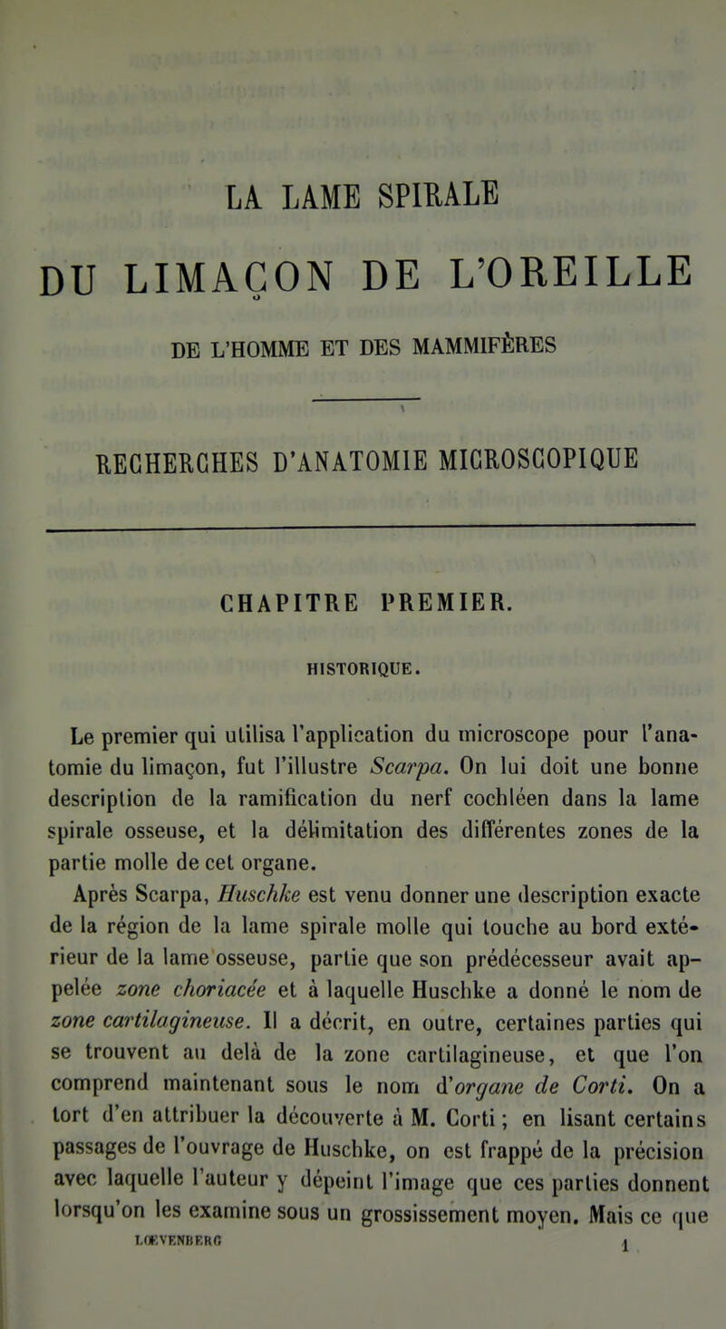 LA. LAME SPIRALE DU LIMAÇON DE L'OREILLE DE L'HOMME ET DES MAMMIFÈRES RECHERCHES D'ANATOMIE MICROSCOPIQUE CHAPITRE PREMIER. HISTORIQUE. Le premier qui ulilisa l'application du microscope pour l'ana- tomie du limaçon, fut l'illustre Scarpa. On lui doit une bonne description de la ramification du nerf cochléen dans la lame spirale osseuse, et la délimitation des différentes zones de la partie molle de cet organe. Après Scarpa, Huschke est venu donner une description exacte de la région de la lame spirale molle qui louche au bord exté- rieur de la lame osseuse, partie que son prédécesseur avait ap- pelée zone choriacée et à laquelle Huschke a donné le nom de zone cartilagineuse. Il a décrit, en outre, certaines parties qui se trouvent au delà de la zone cartilagineuse, et que l'on comprend maintenant sous le nom d'organe de Corti. On a tort d'en attribuer la découverte à M. Corti; en lisant certains passages de l'ouvrage de Huschke, on est frappé de la précision avec laquelle l'auteur y dépeint l'image que ces parties donnent lorsqu'on les examine sous un grossissement moyen. Mais ce que