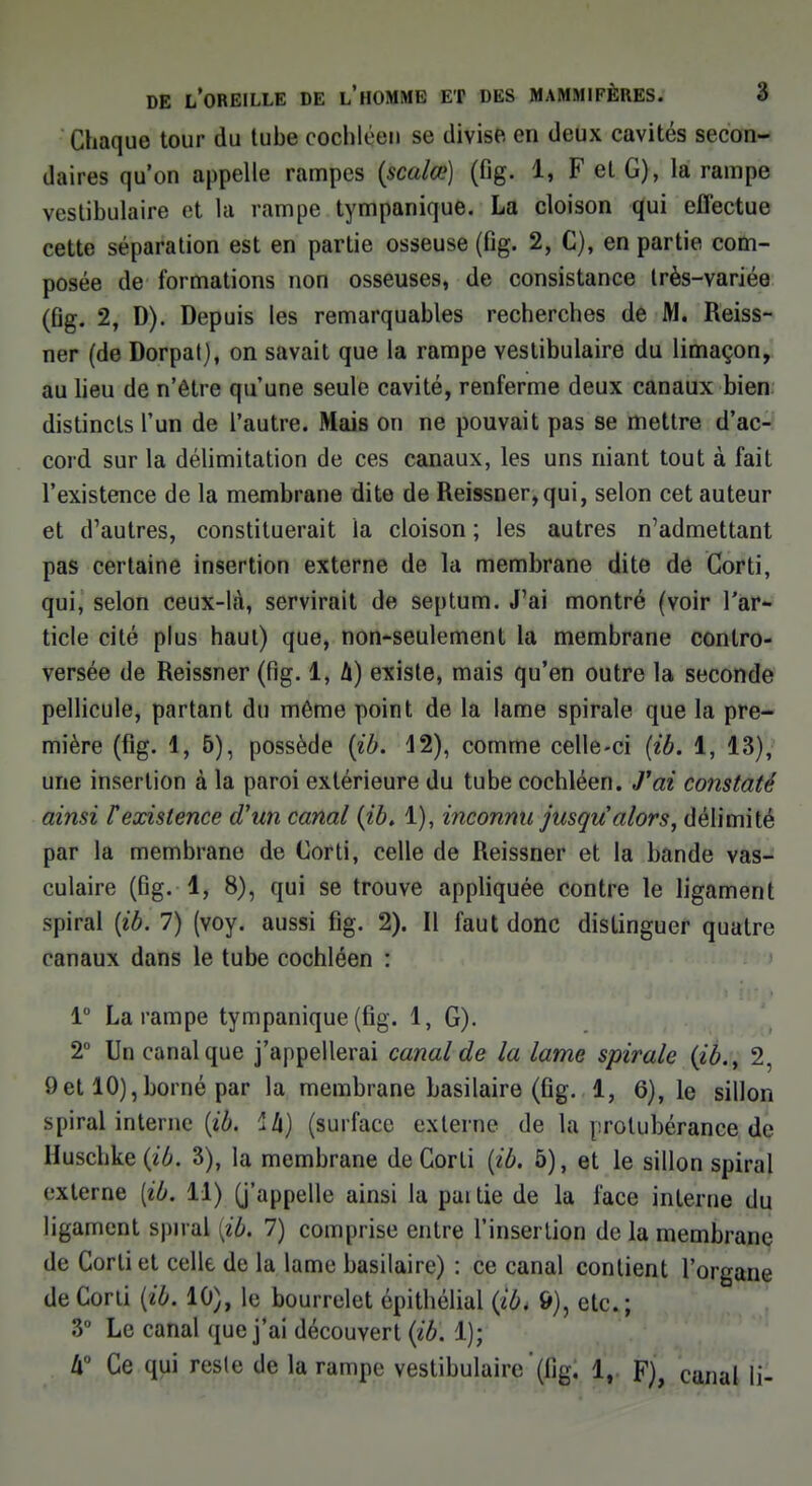 Chaque tour du tube cochléen se divise en deux cavités secon- daires qu'on appelle rampes (scalœ) (fig. 1, F et G), la rampe vestibulaire et la rampe tympanique. La cloison qui effectue cette séparation est en partie osseuse (fig. 2, C), en partie com- posée de formations non osseuses, de consistance Irès-variée (fig. 2, D). Depuis les remarquables recherches de M. Reiss- ner (de Dorpat), on savait que la rampe vestibulaire du limaçon, au lieu de n'être qu'une seule cavité, renferme deux canaux bien distincts l'un de l'autre. Mais on ne pouvait pas se mettre d'ac- cord sur la délimitation de ces canaux, les uns niant tout à fait l'existence de la membrane dite de Reissner,qui, selon cet auteur et d'autres, constituerait la cloison ; les autres n'admettant pas certaine insertion externe de la membrane dite de Corti, qui, selon ceux-là, servirait de septum. J'ai montré (voir l'ar- ticle cité plus haut) que, non-seulement la membrane contro- versée de Reissner (fig. 1, A) existe, mais qu'en outre la seconde pellicule, partant du môme point de la lame spirale que la pre- mière (fig. 1,5), possède (ib. 12), comme celle-ci (ib. 1, 13), une insertion à la paroi extérieure du tube cochléen. J'ai constaté ainsi F existence d'un canal (ib. 1), inconnu jusqu alors, délimité par la membrane de Corti, celle de Reissner et la bande vas- culaire (fig. 1, 8), qui se trouve appliquée contre le ligament spiral (ib. 7) (voy. aussi fig. 2). Il faut donc distinguer quatre canaux dans le tube cochléen : 1° La rampe tympanique (fig. 1, G). 2° Un canal que j'appellerai canal de la lame spirale (ib.y 2, 9et 10),borné par la membrane basilaire (fig. 1, 6), le sillon spiral interne (ib. 24) (surface externe de la protubérance de Huschke(tô. 3), la membrane de Gorli (ib. 5), et le sillon spiral externe [ib. 11) (j'appelle ainsi la paitie de la l'ace interne du ligament spiral (ib, 7) comprise entre l'insertion de la membrane de Corti et celle de la lame basilaire) : ce canal contient l'organe de Corti (ib. 10), le bourrelet épithélial (ib* 6), etc. ; 3° Le canal que j'ai découvert (ib. 1); II0 Ce qui reste de la rampe vestibulaire (fig. 1, F), canal li-