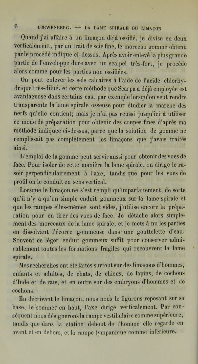 Quand j'ai affairé à un limaçon déjà ossifié, je divise en deux verticalement, par un trait de scie fine, le morceau gommé obtenu par le procédé indiqué ci-dessus. Après avoir enlevé la plus grande partie de l'enveloppe dure avec un scalpel très-fort, je procède alors comme pour les parties non ossifiées. On peut enlever les sels calcaires à l'aide de l'acide chlorhy- drique très-dilué, et cette méthode que Scarpa a déjà employée est avantageuse dans certains cas, par exemple lorsqu'on veut rendre transparente la lame spirale osseuse pour étudier la marche des nerfs qu'elle contient; mais je n'ai pas réussi jusqu'ici à utiliser ce mode de préparation pour obtenir des coupes fines d'après ma méthode indiquée ci-dessus, parce que la solution de gomme ne remplissait pas complètement les limaçons que j'avais traités ainsi. L'emploi de la gomme peut servir aussi pour obtenir des vues de face. Pour isoler de cette manière la lame spirale, on dirige le ra- soir perpendiculairement à l'axe, tandis que pour les vues de profil on le conduit en sens vertical. Lorsque le limaçon ne s'est rempli qu'imparfaitement, de sorte qu'il n'y a qu'un simple enduit gommeux sur la lame spirale et que les rampes elles-mêmes sont vides, j'utilise encore la prépa- ration pour en tirer des vues de face. Je détache alors simple- ment des morceaux de la lame spirale, et je mets à nu les parties en dissolvant l'écorce gommeuse dans une gouttelette d'eau. Souvent ce léger enduit gommeux suffit pour conserver admi- rablement toutes les formations fragiles qui recouvrent la lame spirale. Mes recherches ont été faites surtout sur des limaçons d'hommes, enfants et adultes, de chats, de chiens, de lapins, de cochons d'Inde et de rats, et en outre sur des embryons d'hommes et de cochons. En décrivant le limaçon, nous nous le figurons reposant sur sa base, le sommet en haut, l'axe dirigé verticalement. Par con- séquent nous désignerons la rampe vestibulaire comme supérieure, tandis que dans la station debout de l'homme elle regarde en avant et en dehors, et la rampe tympanique comme inférieure.