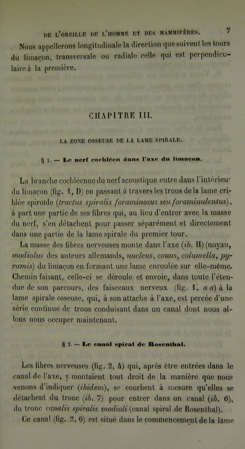 Nous appellerons longitudinale la direction que suivent les tours ,lu limaçon, transversale ou radiale celle qui est perpendicu- laire à la première. CHAPITRE III. LA ZONE OSSEUSE DE LA LAME SDJRALE. § 1. _ Le nerf cocliléen dans Taxe du limaçon. La branche cochlécnne du nerf acoustique entre dans l'intérieu' du limaçon (fig. 1, D) en passant à travers les trous delà lame cri- blée spiroïde {tractus spiralis foraminosus sen foraminulenlus), h part une partie de ses fibres qui, au lieu d'entrer avec la masse du nerf, s'en détachent pour passer séparément et directement dans une partie de la lame spirale du premier tour. La masse des fibres nerveuses monte dans l'axe (ib. H) (noyau, modiolus des auteurs allemands, nucleus, conus, columella, py- ramis) du limaçon en formant une lame enroulée sur elle-même. Chemin faisant, celle-ci se déroule et envoie, dans toute l'éten- due de son parcours, des faisceaux nerveux (fig. 1, a a) à la lame spirale osseuse, qui, à son attache à l'axe, est percée d'une série continue de trous conduisant dans un canal dont nous al- lons nous occuper maintenant. § 2. — Le canal spiral de Rosenthal. Les fibres nerveuses (fig. 2, h) qui, après être entrées dans le canal <!<• Taxe, y montaient tout droit de la manière que nous venons d'indiquer (ibidem), se courbent à mesure qu'elles se détachent du tronc (ib. 7) pour entrer dans un canal (ib. 6), du tronc canalis spiralis modioli (canal spiral de Uoscnlhal). Ce canal (fig. 2,0) est situe dans le commencement de la lame